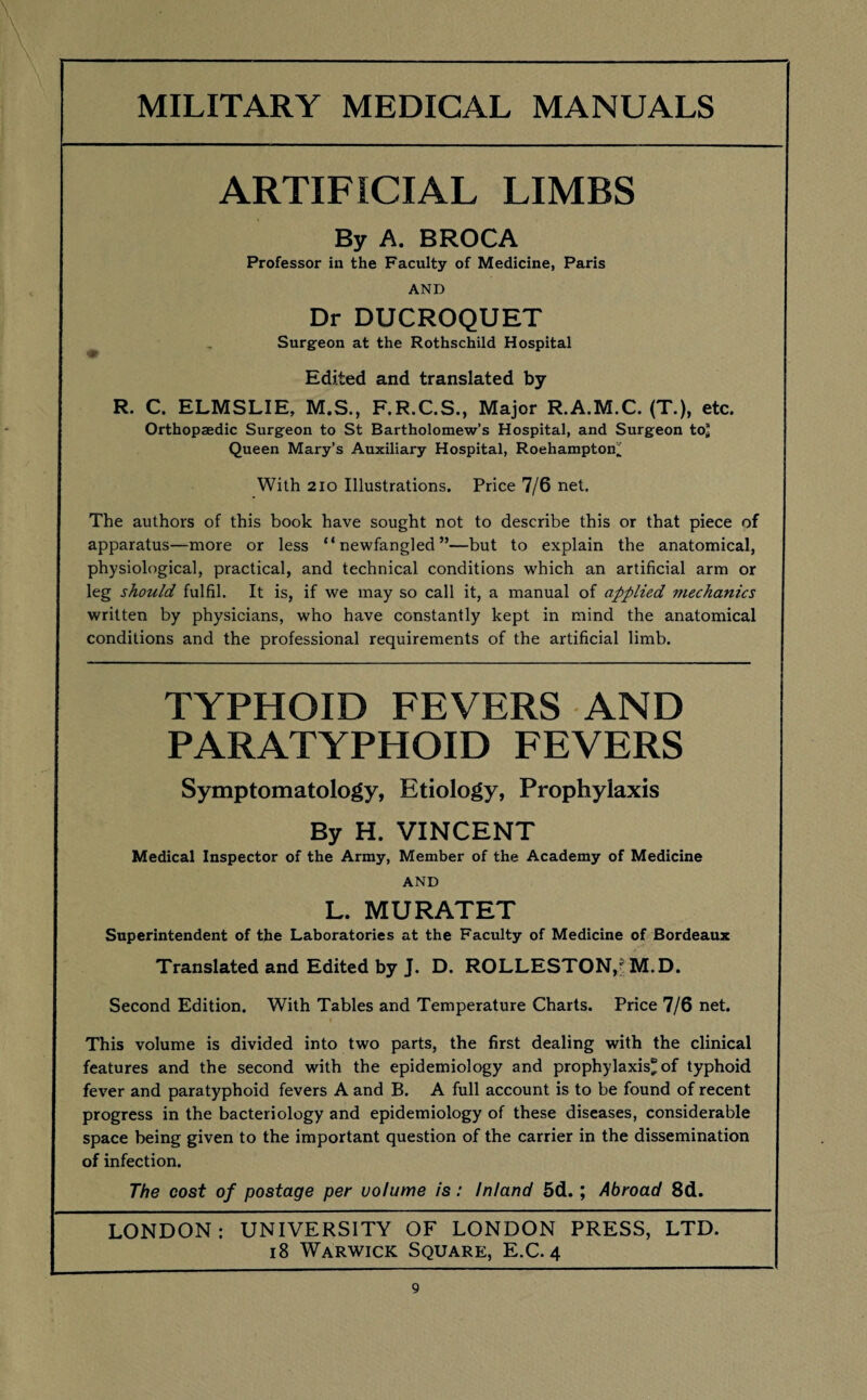 ARTIFICIAL LIMBS By A. BROCA Professor in the Faculty of Medicine, Paris AND Dr DUCROQUET Surgeon at the Rothschild Hospital S' Edited and translated by R. C. ELMSLIE, M.S., F.R.C.S., Major R.A.M.C. (T.), etc. Orthopaedic Surgeon to St Bartholomew’s Hospital, and Surgeon to* Queen Mary’s Auxiliary Hospital, Roehamptoif; With 210 Illustrations. Price 7/6 net. The authors of this book have sought not to describe this or that piece of apparatus—more or less “newfangled”—but to explain the anatomical, physiological, practical, and technical conditions which an artificial arm or leg should fulfil. It is, if we may so call it, a manual of applied mechanics written by physicians, who have constantly kept in mind the anatomical conditions and the professional requirements of the artificial limb. TYPHOID FEVERS AND PARATYPHOID FEVERS Symptomatology, Etiology, Prophylaxis By H. VINCENT Medical Inspector of the Army, Member of the Academy of Medicine AND L. MURATET Superintendent of the Laboratories at the Faculty of Medicine of Bordeaux Translated and Edited by J. D. ROLLESTON,? M.D. Second Edition. With Tables and Temperature Charts. Price 7/6 net. This volume is divided into two parts, the first dealing with the clinical features and the second with the epidemiology and prophylaxis^ of typhoid fever and paratyphoid fevers A and B. A full account is to be found of recent progress in the bacteriology and epidemiology of these diseases, considerable space being given to the important question of the carrier in the dissemination of infection. The cost of postage per volume is: Inland 5d.; Abroad 8d. LONDON: UNIVERSITY OF LONDON PRESS, LTD. 18 Warwick Square, E.C. 4