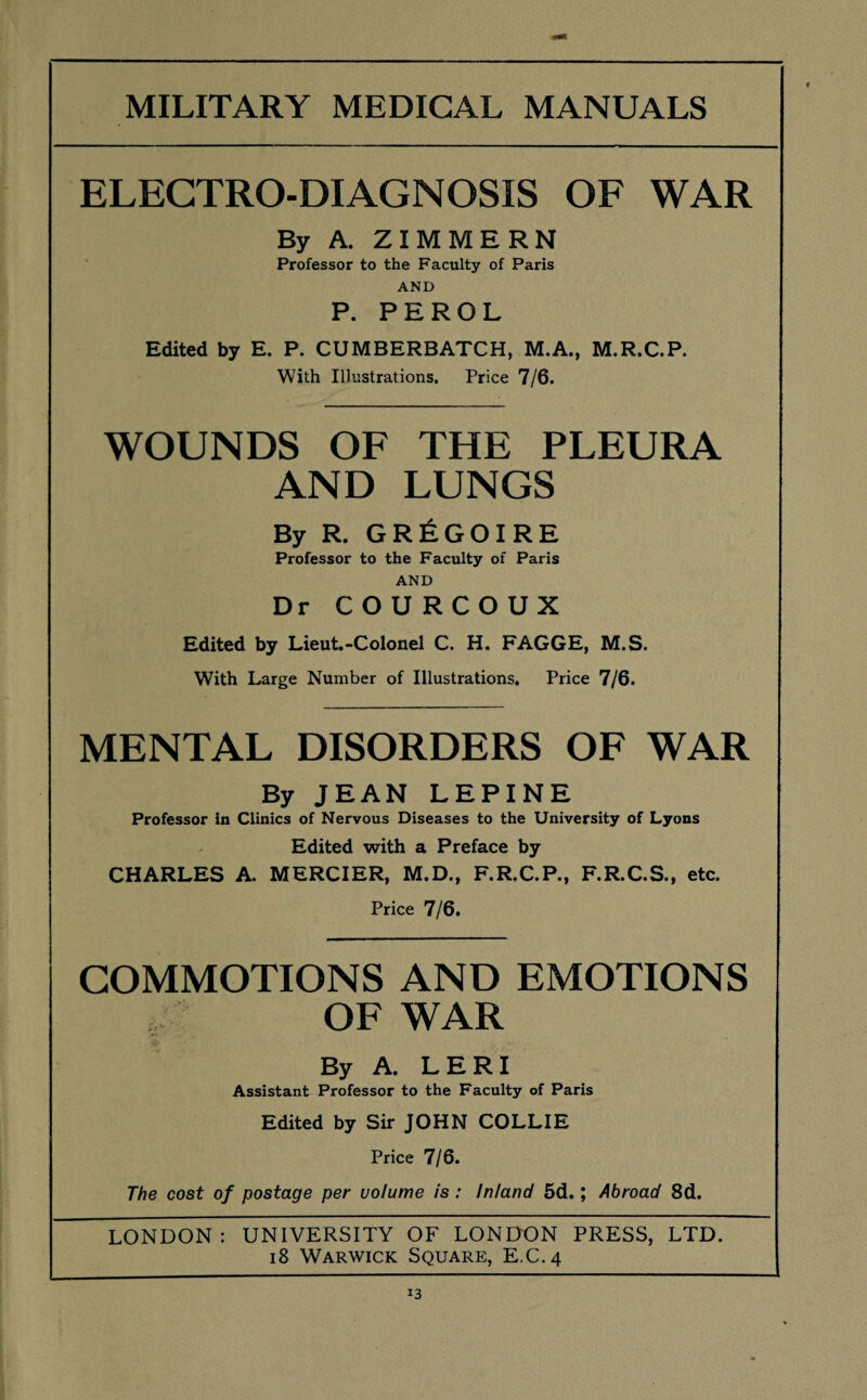 ELECTRO-DIAGNOSIS OF WAR By A. ZIMMERN Professor to the Faculty of Paris AND P. PEROL Edited by E. P. CUMBERBATCH, M.A., M.R.C.P. With Illustrations. Price 7/6. WOUNDS OF THE PLEURA AND LUNGS By R. GR^GOIRE Professor to the Faculty of Paris AND Dr COURCOUX Edited by Lieut.-Colonel C. H. FAGGE, M.S. With Large Number of Illustrations. Price 7/6. MENTAL DISORDERS OF WAR By JEAN LEPINE Professor in Clinics of Nervous Diseases to the University of Lyons Edited with a Preface by CHARLES A. MERCIER, M.D., F.R.C.P., F.R.C.S., etc. Price 7/6. COMMOTIONS AND EMOTIONS OF WAR By A. LERI Assistant Professor to the Faculty of Paris Edited by Sir JOHN COLLIE Price 7/6. The cost of postage per volume is : Inland 5d.; Abroad 8d. LONDON: UNIVERSITY OF LONDON PRESS, LTD. 18 Warwick Square, E.C.4