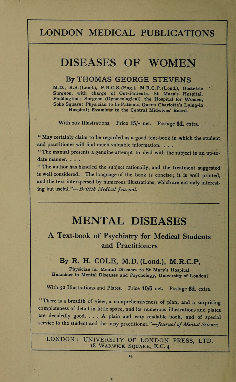 DISEASES OF WOMEN By THOMAS GEORGE STEVENS M.D., B.S. (Lond.), F.R.C.S. (Eng.), M.R.C.P. (Lond.), Obstetric Surgeon, with charge of Out-Patients, St Mary’s Hospital, Paddington; Surgeon (Gynaecological), the Hospital for Women, Soho Square: Physician to In-Patients, Queen Charlotte’s Lying-in Hospital; Examiner to the Central Midwives’ Board. With 202 Illustrations. Price 15/- net. Postage 6d. extra. “ May certainly claim to be regarded as a good text-book in which the student and practitioner will find much valuable information. . . . “The manual presents a genuine attempt to deal with the subject in an up-to- date manner. . . . “ The author has handled the subject rationally, and the treatment suggested is well considered. The language of the book is concise; it is well printed, and the text interspersed by numerous illustrations, which are not only interest¬ ing but useful.”—British Medical Journal. MENTAL DISEASES A Text-book of Psychiatry for Medical Students and Practitioners By R. H. COLE, M.D. (Lond.), M.R.C.P. Physician for Mental Diseases to St Mary’s Hospital Examiner in Mental Diseases and Psychology, University of London! With 52 Illustrations and Plates. Price 10/6 net. Postage 6d. extra. “There is a breadth of view, a comprehensiveness of plan, and a surprising completeness of detail in little space, and its numerous illustrations and plates are decidedly good. ... A plain and very readable book, and of special service to the student and the busy practitioner .—Journal of Mental Science. LONDON : UNIVERSITY OF LONDON PRESS, LTD. 18 Warwick Square, E.C. 4 *