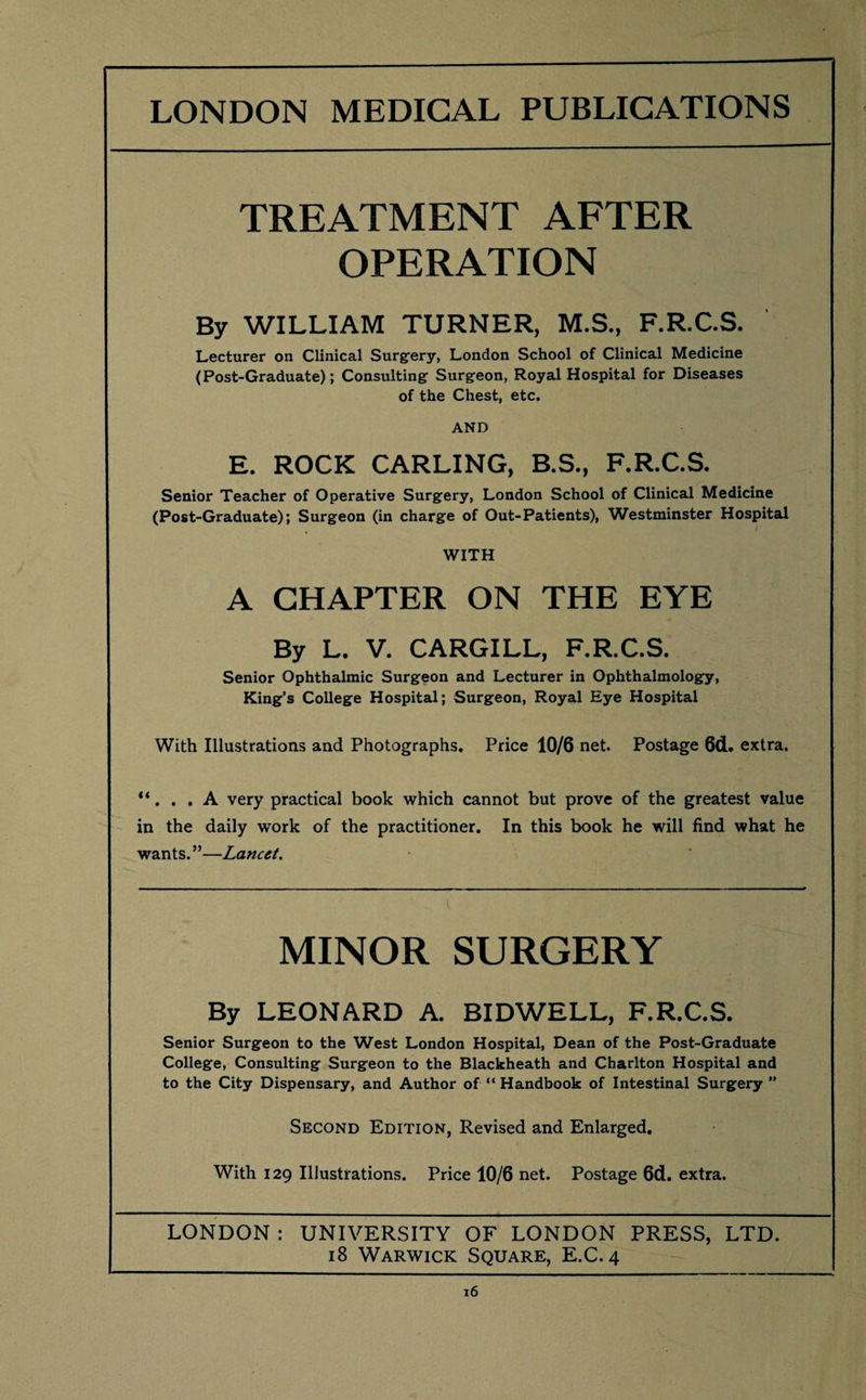 TREATMENT AFTER OPERATION By WILLIAM TURNER, M.S., F.R.C.S. Lecturer on Clinical Surgery, London School of Clinical Medicine (Post-Graduate); Consulting Surgeon, Royal Hospital for Diseases of the Chest, etc. AND E. ROCK CARLING, B.S., F.R.C.S. Senior Teacher of Operative Surgery, London School of Clinical Medicine (Post-Graduate); Surgeon (in charge of Out-Patients), Westminster Hospital WITH A CHAPTER ON THE EYE By L. V. CARGILL, F.R.C.S. Senior Ophthalmic Surgeon and Lecturer in Ophthalmology, King’s College Hospital; Surgeon, Royal Eye Hospital With Illustrations and Photographs. Price 10/6 net. Postage 6d. extra. “. . .A very practical book which cannot but prove of the greatest value in the daily work of the practitioner. In this book he will find what he wants.”—Lancet. MINOR SURGERY By LEONARD A. BIDWELL, F.R.C.S. Senior Surgeon to the West London Hospital, Dean of the Post-Graduate College, Consulting Surgeon to the Blackheath and Charlton Hospital and to the City Dispensary, and Author of “ Handbook of Intestinal Surgery ” Second Edition, Revised and Enlarged. With 129 Illustrations. Price 10/6 net. Postage 6d. extra. LONDON : UNIVERSITY OF LONDON PRESS, LTD. 18 Warwick Square, E.C. 4