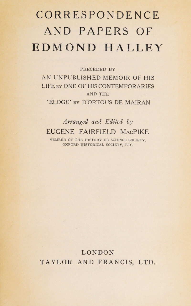 CORRESPONDENCE AND PAPERS OF EDMOND HALLEY PRECEDED BY AN UNPUBLISHED MEMOIR OF HIS LIFE by ONE OF HIS CONTEMPORARIES AND THE ‘ELOGE’ by D’ORTOUS DE MAIRAN Arranged and Edited by EUGENE FAIRFIELD MacPIKE MEMBER OF THE HISTORY OE SCIENCE SOCIETY, OXFORD HISTORICAL SOCIETY, ETC, LONDON TAYLOR AND FRANCIS, LTD.