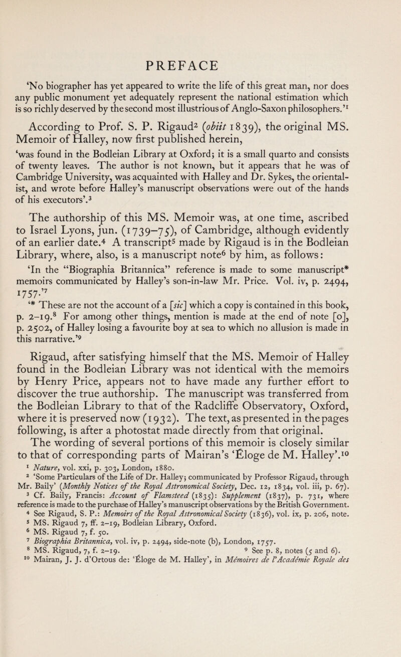 ‘No biographer has yet appeared to write the life of this great man, nor does any public monument yet adequately represent the national estimation which is so richly deserved by the second most illustrious of Anglo-Saxon philosophers.’1 According to Prof. S. P. Rigaud2 (obiit 1839), the original MS. Memoir of Halley, now first published herein, ‘was found in the Bodleian Library at Oxford; it is a small quarto and consists of twenty leaves. The author is not known, but it appears that he was of Cambridge University, was acquainted with Halley and Dr. Sykes, the oriental¬ ist, and wrote before Halley’s manuscript observations were out of the hands of his executors’.3 The authorship of this MS. Memoir was, at one time, ascribed to Israel Lyons, jun. (1739—75)5 of Cambridge, although evidently of an earlier date.4 A transcript5 made by Rigaud is in the Bodleian Library, where, also, is a manuscript note6 by him, as follows : ‘In the “Biographia Britannica” reference is made to some manuscript* memoirs communicated by Halley’s son-in-law Mr. Price. Vol. iv, p. 2494, 1757-’7 ‘* These are not the account of a [sic] which a copy is contained in this book, p. 2-19.8 For among other things, mention is made at the end of note [o], p. 2502, of Halley losing a favourite boy at sea to which no allusion is made in this narrative.’9 Rigaud, after satisfying himself that the MS. Memoir of Halley found in the Bodleian Library was not identical with the memoirs by Henry Price, appears not to have made any further effort to discover the true authorship. The manuscript was transferred from the Bodleian Library to that of the Radcliffe Observatory, Oxford, where it is preserved now (1932). The text, as presented in the pages following, is after a photostat made directly from that original. The wording of several portions of this memoir is closely similar to that of corresponding parts of Mairan’s ‘Éloge de M. Halley'.10 1 Nature, vol. xxi, p. 303, London, 1880. 2 ‘Some Particulars of the Life of Dr. Halley; communicated by Professor Rigaud, through Mr. Baily’ (Monthly Notices of the Royal Astronomical Society, Dec. 12, 1834, vol. iii, p. 67). 3 Cf. Baily, Francis: Account of Flamsteed (1835): Supplement (1837), p. 731, where reference is made to the purchase of Halley’s manuscript observations by the British Government. 4 See Rigaud, S. P.: Memoirs of the Royal Astronomical Society (1836), vol. ix, p. 206, note. 5 MS. Rigaud 7, ff. 2-19, Bodleian Library, Oxford. 6 MS. Rigaud 7, f. 50. 7 Biographia Britannica, vol. iv, p. 2494, side-note (b), London, 1757. 8 MS. Rigaud, 7, f. 2-19. 9 See p. 8, notes (5 and 6). 10 Mairan, J. J. d’Ortous de: ‘Éloge de M. Halley’, in Mémoires de l'Académie Royale des