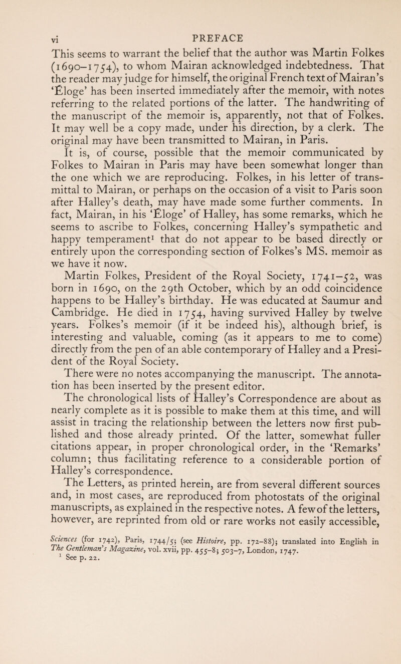 This seems to warrant the belief that the author was Martin Folkes (1690-1754), to whom Mairan acknowledged indebtedness. That the reader may judge for himself, the original French text of Mairan’s ‘Éloge' has been inserted immediately after the memoir, with notes referring to the related portions of the latter. The handwriting of the manuscript of the memoir is, apparently, not that of Folkes. It may well be a copy made, under his direction, by a clerk. The original may have been transmitted to Mairan, in Paris. It is, of course, possible that the memoir communicated by Folkes to Mairan in Paris may have been somewhat longer than the one which we are reproducing. Folkes, in his letter of trans¬ mittal to Mairan, or perhaps on the occasion of a visit to Paris soon after Halley’s death, may have made some further comments. In fact, Mairan, in his ‘Éloge’ of Halley, has some remarks, which he seems to ascribe to Folkes, concerning Halley’s sympathetic and happy temperament1 that do not appear to be based directly or entirely upon the corresponding section of Folkes’s MS. memoir as we have it now. Martin Folkes, President of the Royal Society, 1741—52, was born in 1690, on the 29th October, which by an odd coincidence happens to be Halley’s birthday. He was educated at Saumur and Cambridge. He died in 1754, having survived Halley by twelve years. Folkes’s memoir (if it be indeed his), although brief, is interesting and valuable, coming (as it appears to me to come) directly from the pen of an able contemporary of Halley and a Presi¬ dent of the Royal Society. There were no notes accompanying the manuscript. The annota¬ tion has been inserted by the present editor. The chronological lists of Halley’s Correspondence are about as nearly complete as it is possible to make them at this time, and will assist in tracing the relationship between the letters now first pub¬ lished and those already printed. Of the latter, somewhat fuller citations appear, in proper chronological order, in the ‘Remarks’ column; thus facilitating reference to a considerable portion of Halley’s correspondence. The Letters, as printed herein, are from several different sources and, in most cases, are reproduced from photostats of the original manuscripts, as explained in the respective notes. A fewof the letters, however, are reprinted from old or rare works not easily accessible, Sciences (for 1742), Paris, 1744/55 (see Histoire, pp. 172-88)} translated into English in The Gentleman s Magazine, vol. xvii, pp. 455-8; 503—7, London, 1747. 1 See p. 22.