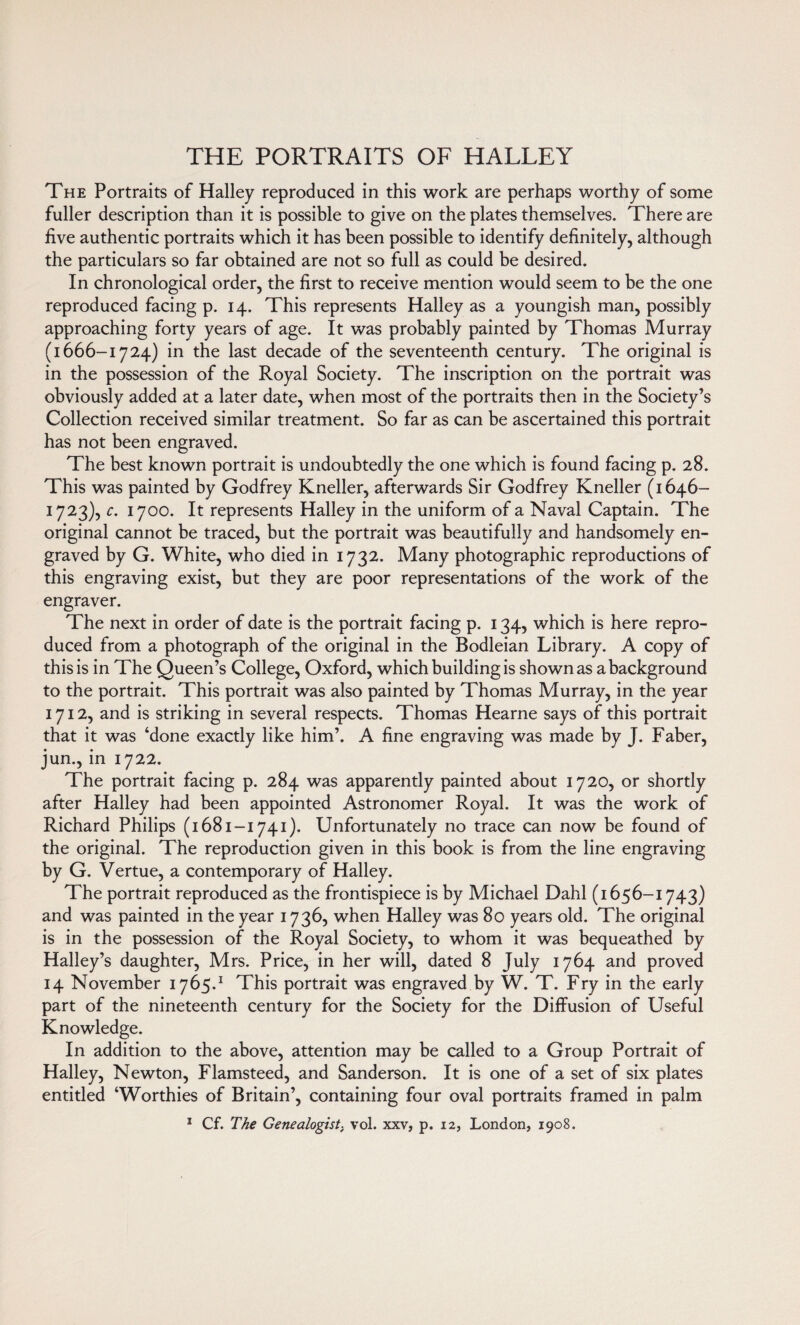 THE PORTRAITS OF HALLEY The Portraits of Halley reproduced in this work are perhaps worthy of some fuller description than it is possible to give on the plates themselves. There are five authentic portraits which it has been possible to identify definitely, although the particulars so far obtained are not so full as could be desired. In chronological order, the first to receive mention would seem to be the one reproduced facing p. 14. This represents Halley as a youngish man, possibly approaching forty years of age. It was probably painted by Thomas Murray (1666-1724) in the last decade of the seventeenth century. The original is in the possession of the Royal Society. The inscription on the portrait was obviously added at a later date, when most of the portraits then in the Society’s Collection received similar treatment. So far as can be ascertained this portrait has not been engraved. The best known portrait is undoubtedly the one which is found facing p. 28. This was painted by Godfrey Kneller, afterwards Sir Godfrey Kneller (1646- 1723), c. 1700. It represents Halley in the uniform of a Naval Captain. The original cannot be traced, but the portrait was beautifully and handsomely en¬ graved by G. White, who died in 1732. Many photographic reproductions of this engraving exist, but they are poor representations of the work of the engraver. The next in order of date is the portrait facing p. 134, which is here repro¬ duced from a photograph of the original in the Bodleian Library. A copy of this is in The Queen’s College, Oxford, which building is shown as a background to the portrait. This portrait was also painted by Thomas Murray, in the year 1712, and is striking in several respects. Thomas Hearne says of this portrait that it was ‘done exactly like him’. A fine engraving was made by J. Faber, jun., in 1722. The portrait facing p. 284 was apparently painted about 1720, or shortly after Halley had been appointed Astronomer Royal. It was the work of Richard Philips (1681-1741). Unfortunately no trace can now be found of the original. The reproduction given in this book is from the line engraving by G. Vertue, a contemporary of Halley. The portrait reproduced as the frontispiece is by Michael Dahl (1656-1743) and was painted in the year 1736, when Halley was 80 years old. The original is in the possession of the Royal Society, to whom it was bequeathed by Halley’s daughter, Mrs. Price, in her will, dated 8 July 1764 and proved 14 November 1765.1 This portrait was engraved by W. T. Fry in the early part of the nineteenth century for the Society for the Diffusion of Useful Knowledge. In addition to the above, attention may be called to a Group Portrait of Halley, Newton, Flamsteed, and Sanderson. It is one of a set of six plates entitled ‘Worthies of Britain’, containing four oval portraits framed in palm 1 Cf. The Genealogist, vol. xxv, p. 12, London, 1908.