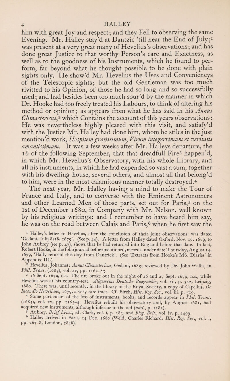 him with great Joy and respect; and they Fell to observing the same Evening. Mr. Halley stay’d at Dantzic ’till near the End of July;1 was present at a very great many of Hevelius’s observations; and has done great Justice to that worthy Person’s care and Exactness, as well as to the goodness of his Instruments, which he found to per¬ form, far beyond what he thought possible to be done with plain sights only. He show’d Mr. Hevelius the Uses and Conveniencys of the Telescopic sights; but the old Gentleman was too much rivitted to his Opinion, of those he had so long and so successfully used; and had besides been too much sour’d by the manner in which Dr. Hooke had too freely treated his Labours, to think of altering his method or opinion; as appears from what he has said in his Annus Climactericus,2 which Contains the account of this years observations : He was nevertheless highly pleased with this visit, and satisfy’d with the Justice Mr. Halley had done him, whom he stiles in the just mention’d work, Hospitem gratissimum^ Virum integerrimum et veritatis amantissimum. It was a few weeks after Mr. Halleys departure, the 16 of the following September, that that dreadfull Fire3 happen’d, in which Mr. Hevelius’s Observatory, with his whole Library, and all his instruments, in which he had expended so vast a sum, together with his dwelling house, several others, and almost all that belong’d to him, were in the most calamitous manner totally destroyed.4 The next year, Mr. Halley having a mind to make the Tour of France and Italy, and to converse with the Eminent Astronomers and other Learned Men of those parts, set out for Paris,5 on the ist of December 1680, in Company with Mr. Nelson, well known by his religious writings: and I remember to have heard him say, he was on the road between Calais and Paris,6 when he first saw the 1 Halley’s letter to Hevelius, after the conclusion of their joint observations, was dated ‘Gedani, Julij 8/18, 1679’, (See p. 44). A letter from Halley dated Oxford, Nov. 16, 1679, to John Aubrey (see p. 47), shows that he had returned into England before that date. In fact, Robert Hooke, in the folio journal before mentioned, records, under date Thursday, August 14, 1679, ‘Hally returnd this day from Dantzick’. (See ‘Extracts from Hooke’s MS. Diaries’ in Appendix III.) 2 Hevelius, Johannes: Annus Climactericus, Gedani, 1685; reviewed by Dr. John Wallis, in Phil. Trans. (1685), vol. xv, pp. 1162-83. 3 16 Sept. 1679, °-s* The fire broke out in the night of 26 and 27 Sept. 1679, n.s., while Hevelius was at his country-seat. Allgemeine Deutsche Biographie, vol. xii, p. 342, Leipzig, 1880. There was, until recently, in the library of the Royal Society, a copy of Capellus, De Incendio Heveliano, 1679, a very rare tract. Cf. Birch, Hist. Roy. Soc., vol. iii, p. 519. 4 Some particulars of the loss of instruments, books, and records appear in Phil. Trans. (1685), vol. xv, pp. 1163-4. Hevelius rebuilt his observatory and, by August 1681, had acquired new instruments, although inferior to the old {ibid., p. 1182). 5 Aubrey, Brief Lives, ed. Clark, vol. i, p. 283; and Biog. Brit., vol. iv, p. 2499. 6 Halley arrived in Paris, 24 Dec. 1680 (Weld, Charles Richard: Hist. Roy. Soc., vol. i, pp. 267-8, London, 1848).