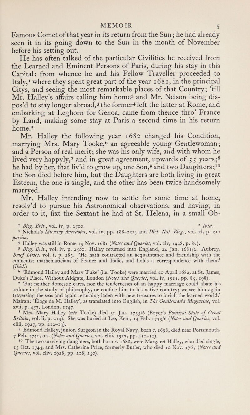 Famous Comet of that year in its return from the Sun ; he had already seen it in its going down to the Sun in the month of November before his setting out. He has often talked of the particular Civilities he received from the Learned and Eminent Persons of Paris, during his stay in this Capital: from whence he and his Fellow Traveller proceeded to Italy,1 where they spent great part of the year 1681, in the principal Citys, and seeing the most remarkable places of that Country; ’till Mr. Halley’s affairs calling him home2 and Mr. Nelson being dis¬ pos’d to stay longer abroad,3 the former4 left the latter at Rome, and embarking at Leghorn for Genoa, came from thence thro’ France by Land, making some stay at Paris a second time in his return home.5 Mr. Halley the following year 1682 changed his Condition, marrying Mrs. Mary Tooke,6 an agreeable young Gentlewoman; and a Person of real merit; she was his only wife, and with whom he lived very happyly,7 and in great agreement, upwards of 55 years;8 he had by her, that liv’d to grow up, one Son,9 and two Daughters ;10 the Son died before him, but the Daughters are both living in great Esteem, the one is single, and the other has been twice handsomely marryed. Mr. Halley intending now to settle for some time at home, resolv’d to pursue his Astronomical observations, and having, in order to it, fixt the Sextant he had at St. Helena, in a small Ob- 1 Biog. Brit., vol. iv, p. 2500. 2 Ibid. 3 Nichols’s Literary Anecdotes, vol. iv, pp. 188-222; and Diet. Nat. Biog., vol. xl, p. 211 passim. 4 Halley was still in Rome 15 Nov. 1681 (Notes and Queries, vol. civ, 1928, p. 87). 5 Biog. Brit., vol. iv, p. 2500. Halley returned into England, 24 Jan. 1681/2. Aubrey, Brief Lives, vol. i, p. 283. ‘He hath contracted an acquaintance and friendship with the eminentst mathematicians of France and Italie, and holds a correspondence with them.’ {Ibid.) 6 ‘Edmond Hailey and Mary Tuke’ (i.e. Tooke) were married 20 April 1682, at St. James, Duke’s Place, Without Aldgate, London {Notes and Queries, vol. iv, 1911, pp. 85, 198). 7 ‘But neither domestic cares, nor the tendernesses of an happy marriage could abate his ardour in the study of philosophy, or confine him to his native country; we see him again traversing the seas and again returning laden with new treasures to inrich the learned world.’ Mairan: ‘Éloge de M. Halley’, as translated into English, in The Gentleman's Magazine, vol. xvii, p. 457, London, 1747. 8 Mrs. Mary Halley {née Tooke) died 30 Jan. 1735/6 (Boyer’s Political State of Great Britain, vol. li, p. 215). She was buried at Lee, Kent, 14 Feb. 1735/6 {Notes and Queries, vol. cliii, 1927, pp. 212-13). 9 Edmond Halley, junior, Surgeon in the Royal Navy, born c. 1698; died near Portsmouth, 7 Feb. 1740, o.s. {Notes and Queries, vol. cliii, 1927, pp. 410-11). 10 The two surviving daughters, both born c. 1688, were Margaret Halley, who died single, 13 Oct. 1743, and Mrs. Catherine Price, formerly Butler, who died 10 Nov. 1765 {Notes and Queries, vol. cliv, 1928, pp. 208, 250).