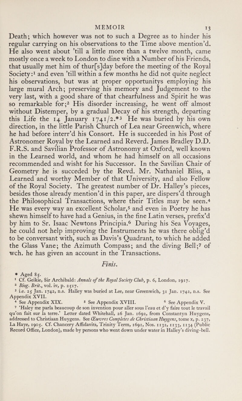 Death; which however was not to such a Degree as to hinder his regular carrying on his observations to the Time above mention’d. He also went about ’till a little more than a twelve month, came mostly once a week to London to dine with a Number of his Friends, that usually met him of thur[s]day before the meeting of the Royal Society:1 and even ’till within a few months he did not quite neglect his observations, but was at proper opportunitys employing his large mural Arch; preserving his memory and Judgement to the very last, with a good share of that chearfulness and Spirit he was so remarkable for;2 His disorder increasing, he went off almost without Distemper, by a gradual Decay of his strength, departing this Life the 14 January 1741/2.*3 He was buried by his own direction, in the little Parish Church of Lea near Greenwich, where he had before interr’d his Consort. He is succeeded in his Post of Astronomer Royal by the Learned and Reverd. James Bradley D.D. F.R.S. and Savilian Professor of Astronomy at Oxford, well known in the Learned world, and whom he had himself on all occasions recommended and wisht for his Successor. In the Savilian Chair of Geometry he is succeded by the Revd. Mr. Nathaniel Bliss, a Learned and worthy Member of that University, and also Fellow of the Royal Society. The greatest number of Dr. Halley’s pieces, besides those already mention’d in this paper, are dispers’d through the Philosophical Transactions, where their Titles may be seen.4 He was every way an excellent Scholar,5 and even in Poetry he has shewn himself to have had a Genius, in the fine Latin verses, prefix’d by him to Sr. Isaac Newtons Principia.6 During his Sea Voyages, he could not help improving the Instruments he was there oblig’d to be conversant with, such as Davis’s Quadrant, to which he added the Glass Vane; the Azimuth Compass; and the diving Bell;7 of wch. he has given an account in the Transactions. Finis. * Aged 85. 1 Cf. Geikie, Sir Archibald: Annals of the Royal Society Club, p. 6, London, 1917. 2 Biog. Brit.y vol. iv, p. 2517. 3 i.e. 25 Jan. 1742, n.s. Halley was buried at Lee, near Greenwich, 31 Jan. 1742, n.s. See Appendix XVII. 4 See Appendix XIX. 5 See Appendix XVIII. 6 See Appendix V. 7 ‘Haley me parla beaucoup de son invention pour aller sous l’eau et d’y faire tout le travail qu’on fait sur la terre.’ Letter dated Whitehall, 26 Jan. 1692, from Constantyn Huygens, addressed to Christiaan Huygens. See Œuvres Completes de Christiaan Huygens, tome x, p. 237, La Haye, 1905. Cf. Chancery Affidavits, Trinity Term, 1691, Nos. 1132, 1133, 1134 (Public Record Office, London), made by persons who went down under water in Halley’s diving-bell.