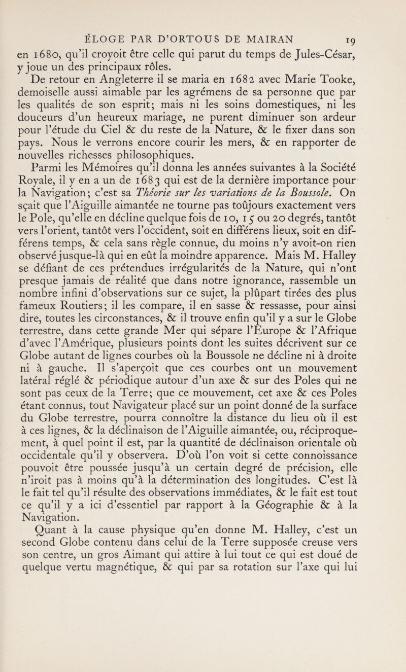 en 1680, qu’il croyoit être celle qui parut du temps de Jules-César, y joue un des principaux rôles. De retour en Angleterre il se maria en 1682 avec Marie Tooke, demoiselle aussi aimable par les agrémens de sa personne que par les qualités de son esprit; mais ni les soins domestiques, ni les douceurs d’un heureux mariage, ne purent diminuer son ardeur pour l’étude du Ciel & du reste de la Nature, & le fixer dans son pays. Nous le verrons encore courir les mers, & en rapporter de nouvelles richesses philosophiques. Parmi les Mémoires qu’il donna les années suivantes à la Société Royale, il y en a un de 1683 qui est de la dernière importance pour la Navigation; c’est sa Théorie sur les variations de la Boussole. On sçait que l’Aiguille aimantée ne tourne pas toujours exactement vers le Pole, qu’elle en décline quelque fois de 1 o, 15 ou 20 degrés, tantôt vers l’orient, tantôt vers l’occident, soit en differens lieux, soit en dif¬ ferens temps, & cela sans règle connue, du moins n’y avoit-on rien observé jusque-là qui en eût la moindre apparence. Mais M. Halley se défiant de ces prétendues irrégularités de la Nature, qui n’ont presque jamais de réalité que dans notre ignorance, rassemble un nombre infini d’observations sur ce sujet, la plûpart tirées des plus fameux Routiers; il les compare, il en sasse & ressasse, pour ainsi dire, toutes les circonstances, & il trouve enfin qu’il y a sur le Globe terrestre, dans cette grande Mer qui sépare l’Europe & l’Afrique d’avec l’Amérique, plusieurs points dont les suites décrivent sur ce Globe autant de lignes courbes où la Boussole ne décline ni à droite ni à gauche. Il s’aperçoit que ces courbes ont un mouvement latéral réglé & périodique autour d’un axe & sur des Poles qui ne sont pas ceux de la Terre; que ce mouvement, cet axe & ces Poles étant connus, tout Navigateur placé sur un point donné de la surface du Globe terrestre, pourra connoître la distance du lieu où il est à ces lignes, & la déclinaison de l’Aiguille aimantée, ou, réciproque¬ ment, à quel point il est, par la quantité de déclinaison orientale où occidentale qu’il y observera. D’où l’on voit si cette connoissance pouvoit être poussée jusqu’à un certain degré de précision, elle n’iroit pas à moins qu’à la détermination des longitudes. C’est là le fait tel qu’il résulte des observations immédiates, & le fait est tout ce qu’il y a ici d’essentiel par rapport à la Géographie & à la Navigation. Quant à la cause physique qu’en donne M. Halley, c’est un second Globe contenu dans celui de la Terre supposée creuse vers son centre, un gros Aimant qui attire à lui tout ce qui est doué de quelque vertu magnétique, & qui par sa rotation sur l’axe qui lui