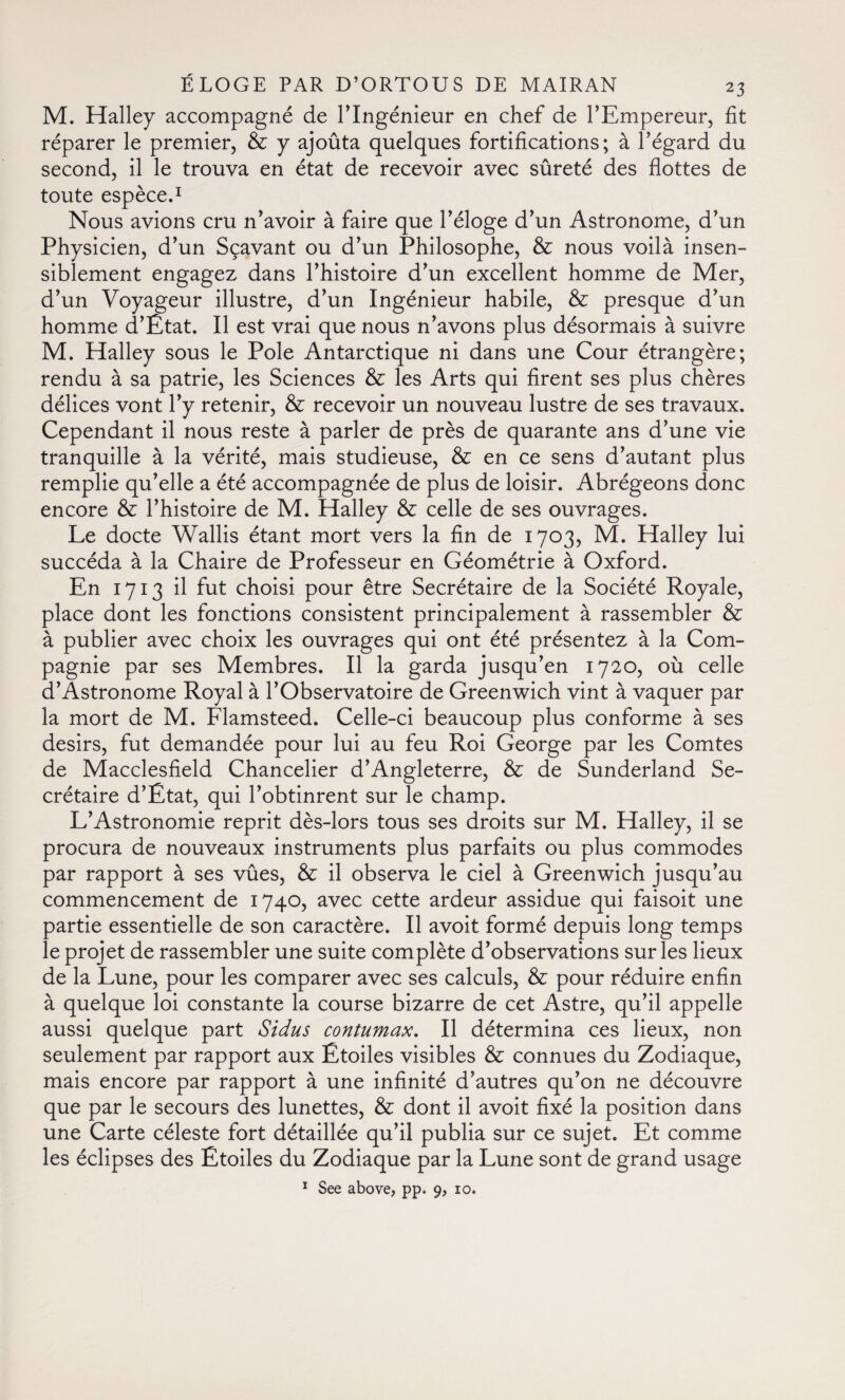 M. Halley accompagné de l’Ingénieur en chef de l’Empereur, fit réparer le premier, & y ajoûta quelques fortifications; à l’égard du second, il le trouva en état de recevoir avec sûreté des flottes de toute espèce.1 Nous avions cru n’avoir à faire que l’éloge d’un Astronome, d’un Physicien, d’un Sçavant ou d’un Philosophe, & nous voilà insen¬ siblement engagez dans l’histoire d’un excellent homme de Mer, d’un Voyageur illustre, d’un Ingénieur habile, & presque d’un homme d’Etat. Il est vrai que nous n’avons plus désormais à suivre M. Halley sous le Pole Antarctique ni dans une Cour étrangère; rendu à sa patrie, les Sciences & les Arts qui firent ses plus chères délices vont l’y retenir, & recevoir un nouveau lustre de ses travaux. Cependant il nous reste à parler de près de quarante ans d’une vie tranquille à la vérité, mais studieuse, & en ce sens d’autant plus remplie qu’elle a été accompagnée de plus de loisir. Abrégeons donc encore & l’histoire de M. Halley & celle de ses ouvrages. Le docte Wallis étant mort vers la fin de 1703, M. Halley lui succéda à la Chaire de Professeur en Géométrie à Oxford. En 1713 il fut choisi pour être Secrétaire de la Société Royale, place dont les fonctions consistent principalement à rassembler & à publier avec choix les ouvrages qui ont été présentez à la Com¬ pagnie par ses Membres. Il la garda jusqu’en 1720, où celle d’Astronome Royal à l’Observatoire de Greenwich vint à vaquer par la mort de M. Flamsteed. Celle-ci beaucoup plus conforme à ses désirs, fut demandée pour lui au feu Roi George par les Comtes de Macclesfield Chancelier d’Angleterre, & de Sunderland Se¬ crétaire d’Ëtat, qui l’obtinrent sur le champ. L’Astronomie reprit dès-lors tous ses droits sur M. Halley, il se procura de nouveaux instruments plus parfaits ou plus commodes par rapport à ses vûes, & il observa le ciel à Greenwich jusqu’au commencement de 1740, avec cette ardeur assidue qui faisoit une partie essentielle de son caractère. Il avoit formé depuis long temps le projet de rassembler une suite complète d’observations sur les lieux de la Lune, pour les comparer avec ses calculs, & pour réduire enfin à quelque loi constante la course bizarre de cet Astre, qu’il appelle aussi quelque part Sidus contumax. Il détermina ces lieux, non seulement par rapport aux Étoiles visibles & connues du Zodiaque, mais encore par rapport à une infinité d’autres qu’on ne découvre que par le secours des lunettes, & dont il avoit fixé la position dans une Carte céleste fort détaillée qu’il publia sur ce sujet. Et comme les éclipses des Etoiles du Zodiaque par la Lune sont de grand usage 1 See above, pp. 9, 10.