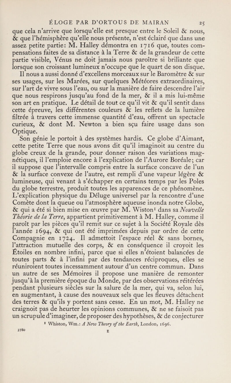 que cela n'arrive que lorsqu’elle est presque entre le Soleil & nous, & que l’hémisphère qu’elle nous présente, n’est éclairé que dans une assez petite partie: M. Halley démontra en 1716 que, toutes com¬ pensations faites de sa distance à la Terre & de la grandeur de cette partie visible, Vénus ne doit jamais nous paroître si brillante que lorsque son croissant lumineux n’occupe que le quart de son disque. Il nous a aussi donné d’excellens morceaux sur le Baromètre & sur ses usages, sur les Marées, sur quelques Météores extraordinaires, sur l’art de vivre sous l’eau, ou sur la manière de faire descendre l’air que nous respirons jusqu’au fond de la mer, & il a mis lui-même son art en pratique. Le détail de tout ce qu’il vit & qu’il sentit dans cette épreuve, les différentes couleurs & les reflets de la lumière filtrée à travers cette immense quantité d’eau, offrent un spectacle curieux, & dont M. Newton a bien sçu faire usage dans son Optique. Son génie le portoit à des systèmes hardis. Ce globe d’Aimant, cette petite Terre que nous avons dit qu’il imaginoit au centre du globe creux de la grande, pour donner raison des variations mag¬ nétiques, il l’emploie encore à l’explication de l’Aurore Boréale; car il suppose que l’intervalle compris entre la surface concave de l’un & la surface convexe de l’autre, est rempli d’une vapeur légère & lumineuse, qui venant à s’échapper en certains temps par les Poles du globe terrestre, produit toutes les apparences de ce phénomène. L’explication physique du Déluge universel par la rencontre d’une Comète dont la queue ou l’atmosphère aqueuse inonda notre Globe, & qui a été si bien mise en œuvre par M. Wiston1 dans sa Nouvelle Théorie de la T'erre, appartient primitivement à M. Halley, comme il paroît par les pièces qu’il remit sur ce sujet à la Société Royale dès l’année 1694, & qui ont été imprimées depuis par ordre de cette Compagnie en 1724. Il admettoit l’espace réel & sans bornes, l’attraction mutuelle des corps, & en conséquence il croyoit les Etoiles en nombre infini, parce que si elles n’étoient balancées de toutes parts & à l’infini par des tendances réciproques, elles se réuniroient toutes incessamment autour d’un centre commun. Dans un autre de ses Mémoires il propose une manière de remonter jusqu’à la première époque du Monde, par des observations réitérées pendant plusieurs siècles sur la salure de la mer, qui va, selon lui, en augmentant, à cause des nouveaux sels que les fleuves détachent des terres & qu’ils y portent sans cesse. En un mot, M. Halley ne craignoit pas de heurter les opinions communes, & ne se faisoit pas un scrupule d’imaginer, de proposer des hypothèses, & de conjecturer 1 Whiston, Wm.: A New Theory of the Earth, London, 1696. 3780 E