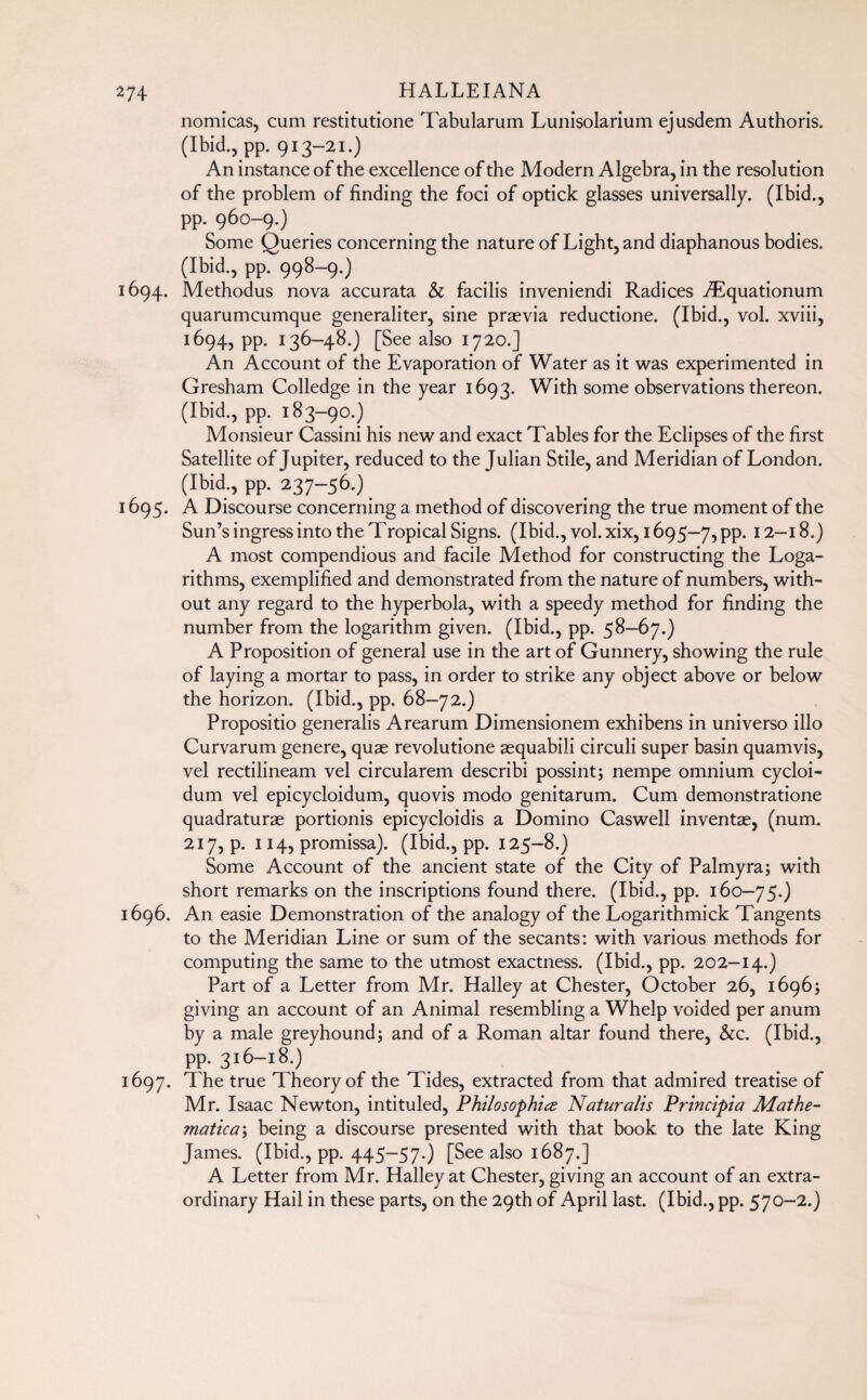 nomicas, cum restitutione Tabularum Lunisolarium ejusdem Authoris. (Ibid., pp. 913-21.) An instance of the excellence of the Modern Algebra, in the resolution of the problem of finding the foci of optick glasses universally. (Ibid., pp. 960-9.) Some Queries concerning the nature of Light, and diaphanous bodies. (Ibid., pp. 998-9.) 1694. Methodus nova accurata & facilis inveniendi Radices Æquationum quarumcumque generaliter, sine praevia reductione. (Ibid., vol. xviii, 1694, pp. 136-48.) [See also 1720.] An Account of the Evaporation of Water as it was experimented in Gresham Colledge in the year 1693. With some observations thereon. (Ibid., pp. 183-90.) Monsieur Cassini his new and exact Tables for the Eclipses of the first Satellite of Jupiter, reduced to the Julian Stile, and Meridian of London. (Ibid., pp. 237-56.) 1695. A Discourse concerning a method of discovering the true moment of the Sun’s ingress into the Tropical Signs. (Ibid., vol.xix, 1695—7,pp. 12—18.) A most compendious and facile Method for constructing the Loga¬ rithms, exemplified and demonstrated from the nature of numbers, with¬ out any regard to the hyperbola, with a speedy method for finding the number from the logarithm given. (Ibid., pp. 58—67.) A Proposition of general use in the art of Gunnery, showing the rule of laying a mortar to pass, in order to strike any object above or below the horizon. (Ibid., pp. 68-72.) Propositio generalis Arearum Dimensionem exhibens in universo illo Curvarum genere, quae revolutione aequabili circuli super basin quamvis, vel rectilineam vel circularem describi possint; nempe omnium cycloi- dum vel epicycloidum, quovis modo genitarum. Cum demonstratione quadraturae portionis epicycloidis a Domino Caswell inventae, (num. 217, p. 114, promissa). (Ibid., pp. 125—8.) Some Account of the ancient state of the City of Palmyra; with short remarks on the inscriptions found there. (Ibid., pp. 160-75.) 1696. An easie Demonstration of the analogy of the Logarithmick Tangents to the Meridian Line or sum of the secants: with various methods for computing the same to the utmost exactness. (Ibid., pp. 202-14.) Part of a Letter from Mr. Halley at Chester, October 26, 1696; giving an account of an Animal resembling a Whelp voided per anum by a male greyhound; and of a Roman altar found there, &c. (Ibid., pp. 316-18.) 1697. The true Theory of the Tides, extracted from that admired treatise of Mr. Isaac Newton, intituled, Philosophic Naturalis Principia Mathe¬ matica \ being a discourse presented with that book to the late King James. (Ibid., pp. 445-57.) [See also 1687.] A Letter from Mr. Halley at Chester, giving an account of an extra¬ ordinary Hail in these parts, on the 29th of April last. (Ibid., pp. 570-2.)