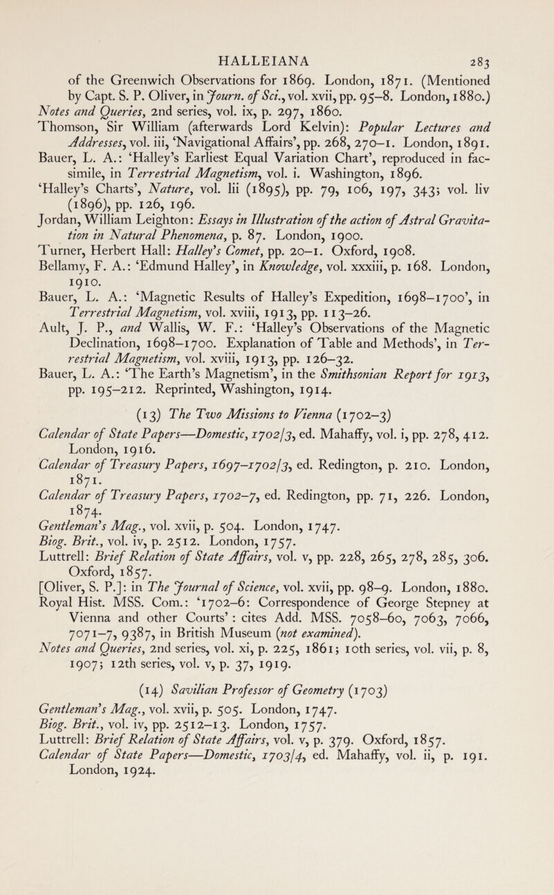 of the Greenwich Observations for 1869. London, 1871. (Mentioned by Capt. S. P. Oliver, in Journ. of S ci.^ vol. xvii, pp. 95-8. London, 1880.) Notes and Queries, 2nd series, vol. ix, p. 297, i860. Thomson, Sir William (afterwards Lord Kelvin): Popular Lectures and Addresses, vol. iii, ‘Navigational Affairs’, pp. 268, 270-1. London, 1891. Bauer, L. A.: ‘Halley’s Earliest Equal Variation Chart’, reproduced in fac¬ simile, in Terrestrial Magnetism, vol. i. Washington, 1896. ‘Halley’s Charts’, Nature, vol. Iii (1895), pp. 79, 106, 197, 343; vol. liv (1896), pp. 126, 196. Jordan, William Leighton: Essays in Illustration of the action of Astral Gravita¬ tion in Natural Phenomena, p. 87. London, 1900. Turner, Herbert Hall: Halley’s Comet, pp. 20—1. Oxford, 1908. Bellamy, F. A.: ‘Edmund Halley’, in Knowledge, vol. xxxiii, p. 168. London, 1910. Bauer, L. A.: ‘Magnetic Results of Halley’s Expedition, 1698—1700’, in Terrestrial Magnetism, vol. xviii, 1913, pp. 113—26. Ault, J. P., and Wallis, W. F. : ‘Halley’s Observations of the Magnetic Declination, 1698-1700. Explanation of Table and Methods’, in Ter¬ restrial Magnetism, vol. xviii, 1913, pp. 126—32. Bauer, L. A.: ‘The Earth’s Magnetism’, in the Smithsonian Report for 1913, pp. 195-212. Reprinted, Washington, 1914. (13) The Two Missions to Vienna (1702—3) Calendar of State Papers-—Domestic, 1702/3, ed. Mahaffy, vol. i, pp. 278, 412. London, 1916. Calendar of Treasury Papers, 1697-1702/3, ed. Redington, p. 210. London, 1871. Calendar of Treasury Papers, 1702-7, ed. Redington, pp. 71, 226. London, 1874. Gentleman’s Mag., vol. xvii, p. 504. London, 1747. Biog. Brit., vol. iv, p. 2512. London, 1757. Luttrell: Brief Relation of State Affairs, vol. v, pp. 228, 265, 278, 285, 306. Oxford, 1857. [Oliver, S. P.]: in The Journal of Science, vol. xvii, pp. 98-9. London, 1880. Royal Hist. MSS. Com.: '’1702—6: Correspondence of George Stepney at Vienna and other Courts’ : cites Add. MSS. 7058-60, 7063, 7066, 7071—7, 9387, in British Museum (not examined). Notes and Queries, 2nd series, vol. xi, p. 225, 1861; 10th series, vol. vii, p. 8, 1907; 12th series, vol. v, p. 37, 1919. (14) Savilian Professor of Geometry (1703) Gentleman’s Mag., vol. xvii, p. 505. London, 1747. Biog. Brit., vol. iv, pp. 2512-13. London, 1757. Luttrell: Brief Relation of State Affairs, vol. v, p. 379. Oxford, 1857. Calendar of State Papers—Domestic, 1703/4, ed. Mahaffy, vol. ii, p. 191. London, 1924.