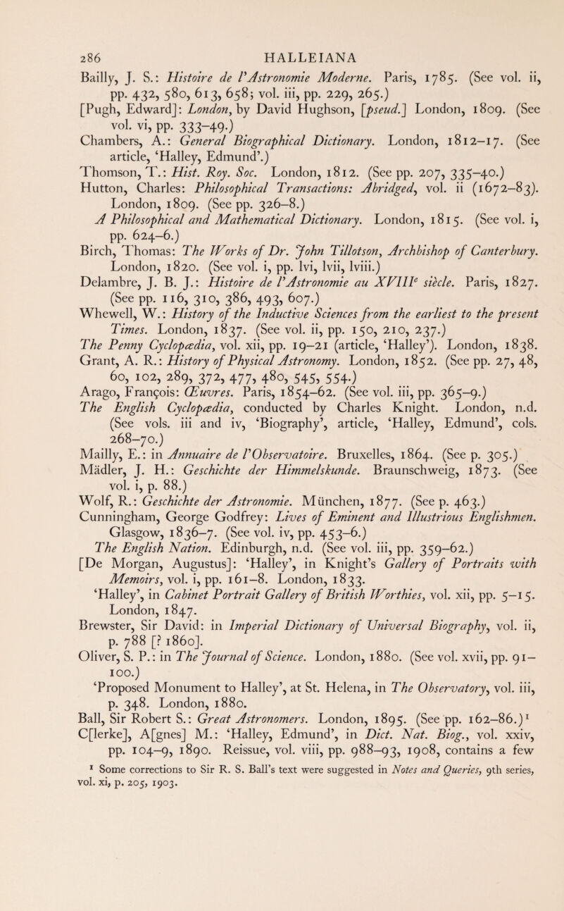 Bailly, J. S. : Histoire de P Astronomie Moderne. Paris, 1785. (See vol. ii, PP- 4325 58°, 613, 658; vol. iii, pp. 229, 265.) [Pugh, Edward]: London,by David Hughson, [pseud.] London, 1809. (See vol. vi, pp. 333-49.) Chambers, A.: General Biographical Dictionary. London, 1812—17. (See article, ‘Halley, Edmund’.) Thomson, T. : Hist. Roy. Soc. London, 1812. (See PP- 207, 335-40-) Hutton, Charles: Philosophical Transactions: Abridged, vol. ii (1672—83). London, 1809. (See pp. 326-8.) A Philosophical and Mathematical Dictionary. London, 1815. (See vol. i, pp. 624-6.) Birch, Thomas: The Works of Dr. John Tillotson, Archbishop of Canterbury. London, 1820. (See vol. i, pp. Ivi, lvii, lviii.) Delambre, J. B. J.: Histoire de P Astronomie au XF1IP siècle. Paris, 1827. (See pp. 116, 310, 386, 493, 607.) Whewell, W. : History of the Inductive Sciences from the earliest to the present Times. London, 1837. (See vol. ii, pp. 150, 210, 237.) The Penny Cyclopedia, vol. xii, pp. 19—21 (article, ‘Halley’). London, 1838. Grant, A. R. : History of Physical Astronomy. London, 1852. (See pp. 27, 48, 60,102,289,372,477,480,545,554.) Arago, François: Œuvres. Paris, 1854-62. (See vol. iii, pp. 365—9.) The English Cyclopedia, conducted by Charles Knight. London, n.d. (See vols, iii and iv, ‘Biography’, article, ‘Halley, Edmund’, cols. 268-70.) JVtailly, E. : in Annuaire de P Observatoire. Bruxelles, 1864. (See p. 305.) Mâdler, J. H.: Geschichte der Himmelskunde. Braunschweig, 1873. (See vol. i, p. 88.) Wolf, R.: Geschichte der Astronomie. München, 1877. (See p. 463.) Cunningham, George Godfrey: Lives of Eminent and Illustrious Englishmen. Glasgow, 1836-7. (See vol. iv, pp. 453-6.) The English Nation. Edinburgh, n.d. (See vol. iii, pp. 359-62.) [De Morgan, Augustus]: ‘Halley’, in Knight’s Gallery of Portraits with Memoirs, vol. i, pp. 161—8. London, 1833. ‘Halley’, in Cabinet Portrait Gallery of British Worthies, vol. xii, pp. 5—15. London, 1847. Brewster, Sir David: in Imperial Dictionary of Universal Biography, vol. ii, p. 788 [? i860]. Oliver, S. P. : in The Journal of Science. London, 1880. (See vol. xvii, pp. 91 — 100.) ‘Proposed Monument to Halley’, at St. Helena, in The Observatory, vol. iii, p. 348. London, 1880. Ball, Sir Robert S. : Great Astronomers. London, 1895. (See pp. 162—86.)1 C[lerke], A[gnes] M.: ‘Halley, Edmund’, in Diet. Nat. Biog.y vol. xxiv, pp. 104-9, i890. Reissue, vol. viii, pp. 988-93, 1908, contains a few 1 Some corrections to Sir R. S. Ball’s text were suggested in Notes and Queries, 9th series, vol. xi, p. 205, 1903.