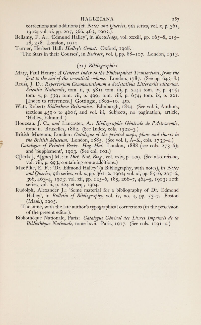 corrections and additions (cf. Notes and Queries, 9th series, vol. x, p. 361, 1902; vol. xi, pp. 205, 366, 463, 1903.). Bellamy, F. A.: ‘Edmund Halley’, in Knowledge, vol. xxxiii, pp. 165-8, 215— 18, 258. London, 1910. Turner, Herbert Hall: Halley’s Comet. Oxford, 1908. ‘The Stars in their Courses’, in Bedrock, vol. i, pp. 88-107. London, 1913. (21) Bibliographies Maty, Paul Henry: A General Index to the Philosophical Transactions, from the first to the end of the seventieth volume. London, 1787, (See pp. 643-8.) Reuss, J. D. : Repertorium Commentationum a Societatibus Litterariis editarum. Scientia Naturalis, torn, ii, p. 581; torn, iii, p. 214; torn, iv, p. 405; torn, v, p. 539; torn, vii, p. 499; torn, viii, p. 654; torn, ix, p. 221. [Index to references.] Gottingæ, 1802-10. 4to. Watt, Robert: Bibliotheca Britannica. Edinburgh, 1824. (See vol. i, Authors, sections 4590 to 460 f, and vol. iii, Subjects, no pagination, article, ‘Halley, Edmund’.) Houzeau, J. C., and Lancaster, A.: Bibliographie Générale de T Astronomie, tome ii. Bruxelles, 1882. (See Index, cols. 1922-3.) British Museum, London: Catalogue of the printed maps, plans and charts in the British Museum. London, 1885. (See vol. i, A-K, cols. 1733—4.) Catalogue of Printed Books. Hag—Hal. London, 1888 (see cols. 273—6); and ‘Supplement’, 1903. (See col. 102.) C[lerke], A[gnes] M.: in Diet. Nat. Biog., vol. xxiv, p. 109. (See also reissue, vol. viii, p. 993, containing some additions.) MacPike, E. F.: ‘Dr. Edmond Halley’ (a Bibliography, with notes), in Notes and Queries, 9th series, vol. x, pp. 361-2, 1902; vol. xi, pp. 85-6, 205-6, 366, 463-4, 1903; vol. xii, pp. 125-6, 185, 266-7, +64-5) !9°3> I0th series, vol. ii, p. 224 et seq., 1904. Rudolph, Alexander J. : ‘Some material for a bibliography of Dr. Edmond Halley’, in Bulletin of Bibliography, vol. iv, no. 4, pp. 53—7. Boston (Mass.), 1905. The same, with the late author’s typographical corrections (in the possession of the present editor). Bibliothèque Nationale, Paris: Catalogue Général des Livres Imprimés de la Bibliothèque Nationale, tome lxvii. Paris, 1917. (See cols. 1191—4.)