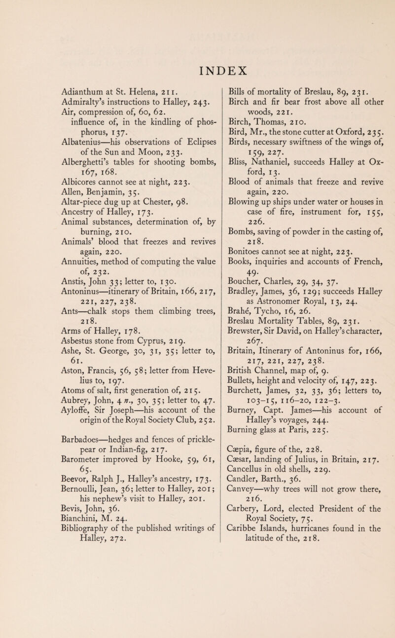 INDEX Adianthum at St. Helena, 211. Admiralty’s instructions to Halley, 243. Air, compression of, 60, 62. influence of, in the kindling of phos¬ phorus, 137. Albatenius—his observations of Eclipses of the Sun and Moon, 233. Alberghetti’s tables for shooting bombs, 167, 168. Albicores cannot see at night, 223. Allen, Benjamin, 35. Altar-piece dug up at Chester, 98. Ancestry of Halley, 173. Animal substances, determination of, by burning, 210. Animals’ blood that freezes and revives again, 220. Annuities, method of computing the value of, 232. Anstis, John 33; letter to, 130. Antoninus—itinerary of Britain, 166, 217, 221, 227, 238. Ants—chalk stops them climbing trees, 218. Arms of Halley, 178. Asbestus stone from Cyprus, 219. Ashe, St. George, 30, 31, 35; letter to, 61. Aston, Francis, 56, 58; letter from Heve- lius to, 197. Atoms of salt, first generation of, 215. Aubrey, John, 4 z?., 30, 35; letter to, 47. Aylofle, Sir Joseph—his account of the origin of the Royal Society Club, 252. Barbadoes—hedges and fences of prickle- pear or Indian-fig, 217. Barometer improved by Hooke, 59, 61, 65. Beevor, Ralph J., Halley’s ancestry, 173. Bernoulli, Jean, 36; letter to Halley, 201 ; his nephew’s visit to Halley, 201. Bevis, John, 36. Bianchini, M. 24. Bibliography of the published writings of Halley, 272. Bills of mortality of Breslau, 89, 231. Birch and fir bear frost above all other woods, 221. Birch, Thomas, 210. Bird, Mr., the stone cutter at Oxford, 235. Birds, necessary swiftness of the wings of, 159,227. Bliss, Nathaniel, succeeds Halley at Ox¬ ford, 13. Blood of animals that freeze and revive again, 220. Blowing up ships under water or houses in case of fire, instrument for, 155, 226. Bombs, saving of powder in the casting of, 218. Bonitoes cannot see at night, 223. Books, inquiries and accounts of French, 49. Boucher, Charles, 29, 34, 37. Bradley, James, 36, 129; succeeds Halley as Astronomer Royal, 13, 24. Brahe, Tycho, 16, 26. Breslau Mortality Tables, 89, 231. Brewster, Sir David, on Halley’s character, 267. Britain, Itinerary of Antoninus for, 166, 217, 221, 227, 238. British Channel, map of, 9. Bullets, height and velocity of, 147, 223. Burchett, James, 32, 33, 36; letters to, 103-15, 116-20, 122-3. Burney, Capt. James—his account of Halley’s voyages, 244. Burning glass at Paris, 225. Cæpia, figure of the, 228. Caesar, landing of Julius, in Britain, 217. Cancellus in old shells, 229. Candler, Barth., 36. Canvey—why trees will not grow there, 216. Carbery, Lord, elected President of the Royal Society, 75. Caribbe Islands, hurricanes found in the latitude of the, 218.