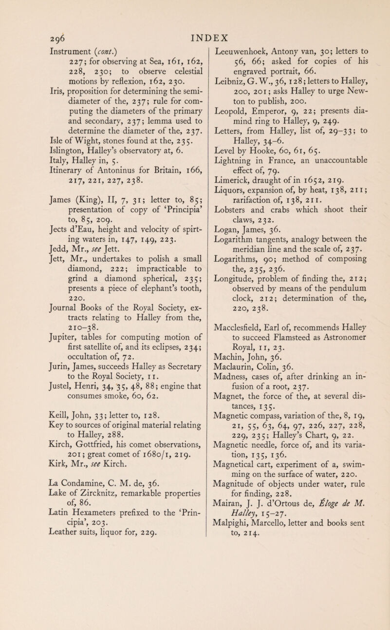 Instrument (cont.) 227; for observing at Sea, 161, 162, 228, 230; to observe celestial motions by reflexion, 162, 230. Iris, proposition for determining the semi¬ diameter of the, 237; rule for com¬ puting the diameters of the primary and secondary, 237; lemma used to determine the diameter of the, 237. Isle of Wight, stones found at the, 235. Islington, Halley’s observatory at, 6. Italy, Halley in, 5. Itinerary of Antoninus for Britain, 166, 217, 22i, 227, 238. James (King), II, 7, 31; letter to, 85; presentation of copy of ‘Principia’ to, 85, 209. Jects d’Eau, height and velocity of spirt¬ ing waters in, 147, 149, 223. Jedd, Mr., see Jett. Jett, Mr., undertakes to polish a small diamond, 222; impracticable to grind a diamond spherical, 235; presents a piece of elephant’s tooth, 220. Journal Books of the Royal Society, ex¬ tracts relating to Halley from the, > 210-38. Jupiter, tables for computing motion of first satellite of, and its eclipses, 234; occultation of, 72. Jurin, James, succeeds Halley as Secretary to the Royal Society, 11. Justel, Henri, 34, 35, 48, 88; engine that consumes smoke, 60, 62. Keill, John, 33; letter to, 128. Key to sources of original material relating to Halley, 288. Kirch, Gottfried, his comet observations, 201 ; great comet of 1680/1, 219. Kirk, Mr., see Kirch. La Condamine, C. M. de, 36. Lake of Zircknitz, remarkable properties of, 86. Latin Hexameters prefixed to the ‘Prin¬ cipia’, 203. Leather suits, liquor for, 229. Leeuwenhoek, Antony van, 30; letters to 56, 66; asked for copies of his engraved portrait, 66. Leibniz, G. W., 36, 128; letters to Halley, 200, 201 ; asks Halley to urge New¬ ton to publish, 200. Leopold, Emperor, 9, 22; presents dia- mind ring to Halley, 9, 249. Letters, from Halley, list of, 29-33; to Halley, 34-6. Level by Hooke, 60, 61, 65. Lightning in France, an unaccountable effect of, 79. Limerick, draught of in 1652, 219. Liquors, expansion of, by heat, 138, 211 ; rarifaction of, 138, 211. Lobsters and crabs which shoot their claws, 232. Logan, James, 36. Logarithm tangents, analogy between the meridian line and the scale of, 237. Logarithms, 90; method of composing the, 235, 236. Longitude, problem of finding the, 212; observed by means of the pendulum clock, 212; determination of the, 220, 238. Macclesfield, Earl of, recommends Halley to succeed Flamsteed as Astronomer Royal, 11, 23. Machin, John, 36. Maclaurin, Colin, 36. Madness, cases of, after drinking an in¬ fusion of a root, 237. Magnet, the force of the, at several dis¬ tances, 135. Magnetic compass, variation of the, 8, 19, 21, 55, 63, 64, 97, 226, 227, 228, 229, 235; Halley’s Chart, 9, 22. Magnetic needle, force of, and its varia¬ tion, 135, 136. Magnetical cart, experiment of a, swim¬ ming on the surface of water, 220. Magnitude of objects under water, rule for finding, 228. Mairan, J. J. d’Ortous de, Éloge de M. Halley, 15-27. Malpighi, Marcello, letter and books sent to, 214.