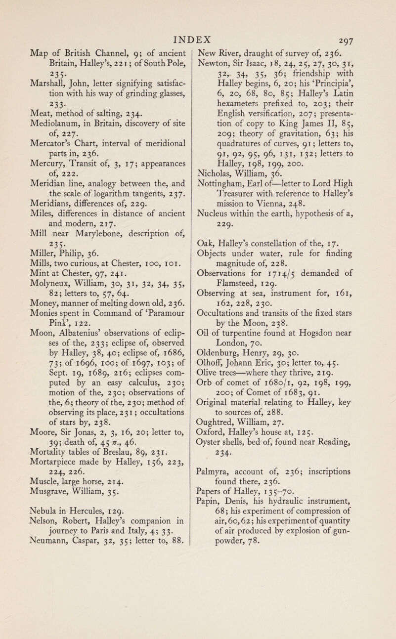 Map of British Channel, 9; of ancient Britain, Halley’s, 221 ; of South Pole, 235- Marshall, John, letter signifying satisfac¬ tion with his way of grinding glasses, 233- Meat, method of salting, 234. Mediolanum, in Britain, discovery of site of, 227. Mercator’s Chart, interval of meridional parts in, 236. Mercury, Transit of, 3, 17; appearances of, 222. Meridian line, analogy between the, and the scale of logarithm tangents, 237. Meridians, differences of, 229. Miles, differences in distance of ancient and modern, 217. Mill near Marylebone, description of, 235- Miller, Philip, 36. Mills, two curious, at Chester, 100, 1 o 1. Mint at Chester, 97, 241. Molyneux, William, 30, 31, 32, 34, 35, 82; letters to, 57, 64. Money, manner of melting down old, 236. Monies spent in Command of ‘Paramour Pink’, 122. Moon, Albatenius’ observations of eclip¬ ses of the, 233; eclipse of, observed by Halley, 38, 40; eclipse of, 1686, 73; of 1696, 100; of 1697, 103; of Sept. 19, 1689, 216; eclipses com¬ puted by an easy calculus, 230; motion of the, 230; observations of the, 6; theory of the, 230; method of observing its place, 231; occultations of stars by, 238. Moore, Sir Jonas, 2, 3, 16, 20; letter to, 39; death of, 45 n., 46. Mortality tables of Breslau, 89, 231. Mortarpiece made by Halley, 156, 223, 224, 226. Muscle, large horse, 214. Musgrave, William, 35. Nebula in Hercules, 129. Nelson, Robert, Halley’s companion in journey to Paris and Italy, 4; 33. Neumann, Caspar, 32, 35; letter to, 88. 297 New River, draught of survey of, 236. Newton, Sir Isaac, 18, 24, 25, 27, 30, 31, 32, 34» 35» 36; friendship with Halley begins, 6, 20; his ‘Principia’, 6, 20, 68, 80, 85; Halley’s Latin hexameters prefixed to, 203; their English versification, 207; presenta¬ tion of copy to King James II, 85, 209; theory of gravitation, 63; his quadratures of curves, 91; letters to, 91, 92, 95, 96, 131, 132; letters to Halley, 198, 199, 200. Nicholas, William, 36. Nottingham, Earl of—letter to Lord High Treasurer with reference to Halley’s mission to Vienna, 248. Nucleus within the earth, hypothesis of a, 229. Oak, Halley’s constellation of the, 17. Objects under water, rule for finding magnitude of, 228. Observations for 1714/5 demanded of Flamsteed, 129. Observing at sea, instrument for, 161, 162, 228, 230. Occultations and transits of the fixed stars by the Moon, 238. Oil of turpentine found at Hogsdon near London, 70. Oldenburg, Henry, 29, 30. Olhoff, Johann Eric, 30; letter to, 45. Olive trees—where they thrive, 219. Orb of comet of 1680/1, 92, 198, 199, 200; of Comet of 1683, 91. Original material relating to Halley, key to sources of, 288. Oughtred, William, 27. Oxford, Halley’s house at, 125. Oyster shells, bed of, found near Reading, 234- Palmyra, account of, 236; inscriptions found there, 236. Papers of Halley, 135-70. Papin, Denis, his hydraulic instrument, 68; his experiment of compression of air, 60,62; his experiment of quantity of air produced by explosion of gun¬ powder, 78.