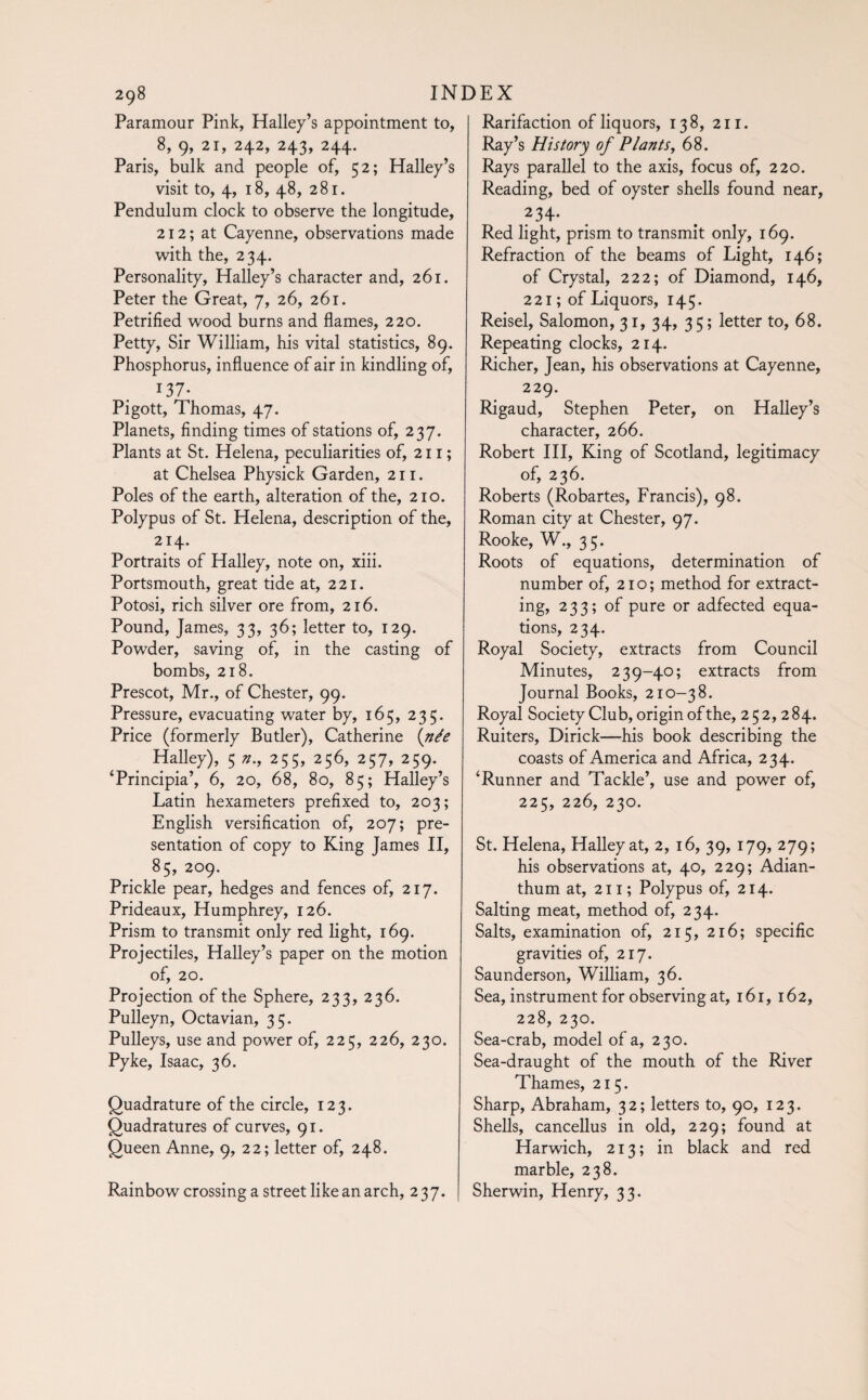 Paramour Pink, Halley’s appointment to, 8, 9, 21, 242, 243, 244. Paris, bulk and people of, 52; Halley’s visit to, 4, 18, 48, 281. Pendulum clock to observe the longitude, 212; at Cayenne, observations made with the, 234. Personality, Halley’s character and, 261. Peter the Great, 7, 26, 261. Petrified wood burns and flames, 220. Petty, Sir William, his vital statistics, 89. Phosphorus, influence of air in kindling of, 13 7- Pigott, Thomas, 47. Planets, finding times of stations of, 237. Plants at St. Helena, peculiarities of, 21 r ; at Chelsea Physick Garden, 211. Poles of the earth, alteration of the, 210. Polypus of St. Helena, description of the, 214. Portraits of Halley, note on, xiii. Portsmouth, great tide at, 221. Potosi, rich silver ore from, 216. Pound, James, 33, 36; letter to, 129. Powder, saving of, in the casting of bombs, 218. Prescot, Mr., of Chester, 99. Pressure, evacuating water by, 165, 235. Price (formerly Butler), Catherine (née Halley), 5 n., 255, 256, 257, 259. ‘Principia’, 6, 20, 68, 80, 85; Halley’s Latin hexameters prefixed to, 203 ; English versification of, 207; pre¬ sentation of copy to King James II, 85, 209. Prickle pear, hedges and fences of, 217. Prideaux, Humphrey, 126. Prism to transmit only red light, 169. Projectiles, Halley’s paper on the motion of, 20. Projection of the Sphere, 233, 236. Pulleyn, Octavian, 35. Pulleys, use and power of, 225, 226, 230. Pyke, Isaac, 36. Quadrature of the circle, 123. Quadratures of curves, 91. Queen Anne, 9, 22; letter of, 248. Rainbow crossing a street like an arch, 237. Rarifaction of liquors, 138, 211. Ray’s History of Plants, 68. Rays parallel to the axis, focus of, 220. Reading, bed of oyster shells found near, 234- Red light, prism to transmit only, 169. Refraction of the beams of Light, 146; of Crystal, 222; of Diamond, 146, 221; of Liquors, 145. Reisel, Salomon, 31, 34, 35; letter to, 68. Repeating clocks, 214. Richer, Jean, his observations at Cayenne, 229. Rigaud, Stephen Peter, on Halley’s character, 266. Robert III, King of Scotland, legitimacy of, 236. Roberts (Robartes, Francis), 98. Roman city at Chester, 97. Rooke, W., 35. Roots of equations, determination of number of, 210; method for extract¬ ing, 233; of pure or adfected equa¬ tions, 234. Royal Society, extracts from Council Minutes, 239-40; extracts from Journal Books, 210-38. Royal Society Club, origin of the, 252,284. Ruiters, Dirick—his book describing the coasts of America and Africa, 234. ‘Runner and Tackle’, use and power of, 225, 226, 230. St. Helena, Halley at, 2, 16, 39, 179, 279; his observations at, 40, 229; Adian- thum at, 211 ; Polypus of, 214. Salting meat, method of, 234. Salts, examination of, 215, 216; specific gravities of, 217. Saunderson, William, 36. Sea, instrument for observing at, 161, 162, 228, 230. Sea-crab, model of a, 230. Sea-draught of the mouth of the River Thames, 215. Sharp, Abraham, 32; letters to, 90, 123. Shells, cancellus in old, 229; found at Harwich, 213; in black and red marble, 238. Sherwin, Henry, 33.