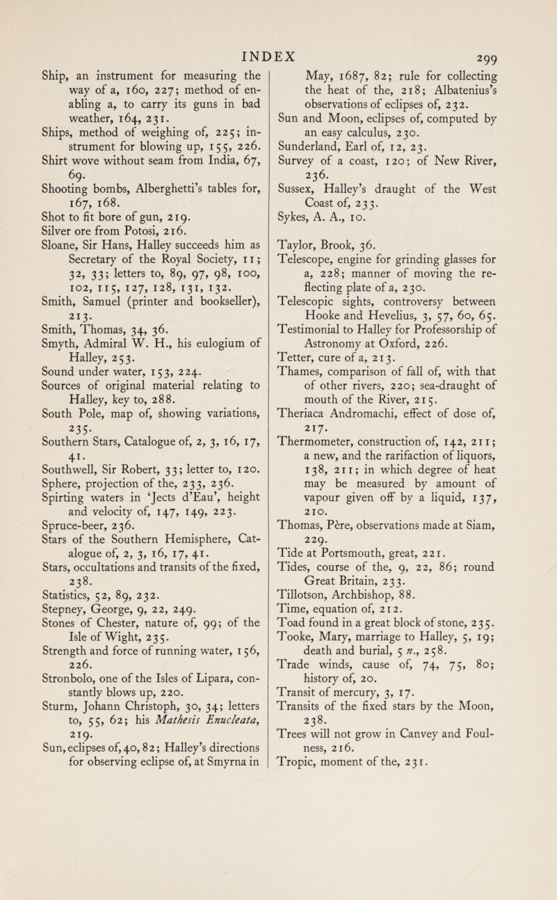 Ship, an instrument for measuring the way of a, 160, 227; method of en¬ abling a, to carry its guns in bad weather, 164, 231. Ships, method of weighing of, 225; in¬ strument for blowing up, 155, 226. Shirt wove without seam from India, 67, 69. Shooting bombs, Alberghetti’s tables for, 167, 168. Shot to fit bore of gun, 219. Silver ore from Potosi, 216. Sloane, Sir Hans, Halley succeeds him as Secretary of the Royal Society, 11 ; 32, 33; letters to, 89, 97, 98, 100, 102, 11 5, 127, 128, 131, 132. Smith, Samuel (printer and bookseller), 213- Smith, Thomas, 34, 36. Smyth, Admiral W. H., his eulogium of Halley, 253. Sound under water, 153, 224. Sources of original material relating to Halley, key to, 288. South Pole, map of, showing variations, 235- Southern Stars, Catalogue of, 2, 3, 16, 17, 41- Southwell, Sir Robert, 33; letter to, 120. Sphere, projection of the, 233, 236. Spirting waters in ‘Jects d’Eau’, height and velocity of, 147, 149, 223. Spruce-beer, 236. Stars of the Southern Hemisphere, Cat¬ alogue of, 2, 3, 16, 17, 41. Stars, occultations and transits of the fixed, . 2.38* Statistics, 52, 89, 232. Stepney, George, 9, 22, 249. Stones of Chester, nature of, 99; of the Isle of Wight, 235. Strength and force of running water, 156, 226. Stronbolo, one of the Isles of Lipara, con¬ stantly blows up, 220. Sturm, Johann Christoph, 30, 34; letters to, 55, 62; his Mathesis Enucleata, 219. Sun,eclipses of, 40,82 ; Halley’s directions for observing eclipse of, at Smyrna in May, 1687, 82; rule for collecting the heat of the, 218; Albatenius’s observations of eclipses of, 232. Sun and Moon, eclipses of, computed by an easy calculus, 230. Sunderland, Earl of, 12, 23. Survey of a coast, 120; of New River, 236. Sussex, Halley’s draught of the West Coast of, 233. Sykes, A. A., 10. Taylor, Brook, 36. Telescope, engine for grinding glasses for a, 228; manner of moving the re¬ flecting plate of a, 230. Telescopic sights, controversy between Hooke and Hevelius, 3, 57, 60, 65. Testimonial to Halley for Professorship of Astronomy at Oxford, 226. Tetter, cure of a, 213. Thames, comparison of fall of, with that of other rivers, 220; sea-draught of mouth of the River, 215. Theriaca Andromachi, effect of dose of, 217. Thermometer, construction of, 142, 211; a new, and the rarifaction of liquors, 138, 21 r; in which degree of heat may be measured by amount of vapour given off by a liquid, 137, 210. Thomas, Père, observations made at Siam, 229. Tide at Portsmouth, great, 221. Tides, course of the, 9, 22, 86; round Great Britain, 233. Tillotson, Archbishop, 88. Time, equation of, 212. Toad found in a great block of stone, 235. Tooke, Mary, marriage to Halley, 5, 19; death and burial, 5 n., 258. Trade winds, cause of, 74, 75, 80; history of, 20. Transit of mercury, 3, 17. Transits of the fixed stars by the Moon, 238. Trees will not grow in Canvey and Foul¬ ness, 216. Tropic, moment of the, 231.