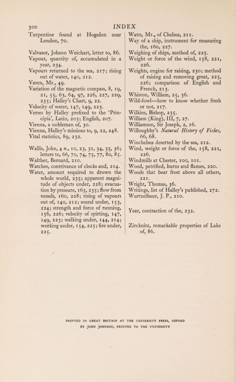 Turpentine found at Hogsdon near London, 70. Valvasor, Johann Weichart, letter to, 86. Vapour, quantity of, accumulated in a year, 234. Vapours returned to the sea, 217; rising out of water, 140, 212. Varen, Mr., 49. Variation of the magnetic compass, 8, 19, 21, 55, 63, 64, 97, 226, 227, 229, 235; Halley’s Chart, 9, 22. Velocity of water, 147, 149, 223. Verses by Halley prefixed to the ‘Prin¬ cipia’, Latin, 203; English, 207. Vienna, a nobleman of, 30. Vienna, Halley’s missions to, 9, 22, 248. Vital statistics, 89, 232. Wallis, John, 4 n., 10, 23, 31, 34, 35, 36; letters to, 66, 70, 74, 75, 77, 80, 85. Walther, Bernard, 210. Watches, contrivance of clocks and, 214. Water, amount required to drown the whole world, 235; apparent magni¬ tude of objects under, 228; evacua¬ tion by pressure, 165, 235; flow from vessels, 160, 228; rising of vapours out of, 140, 212; sound under, 153, 224; strength and force of running, 156, 226; velocity of spirting, 147, 149, 223; walking under, 144, 214; working under, 154, 225 ; fire under, 225. Watts, Mr., of Chelsea, 211. Way of a ship, instrument for measuring the, 160, 227. Weighing of ships, method of, 225. Weight or force of the wind, 158, 221, 226. Weights, engine for raising, 230; method of raising and removing great, 225, 226; comparison of English and French, 213. Whiston, William, 25, 36. Wild-fowl—how to know whether fresh or not, 217. Wilkins, Bishop, 235. William (King), III, 7, 27. Williamson, Sir Joseph, 2, 16. Willoughby’s Natural History of Fishes, 66, 68. Winchelsea deserted by the sea, 212. Wind, weight or force of the, 158, 221, 226. Windmills at Chester, 100, 101. Wood, petrified, burns and flames, 220. Woods that bear frost above all others, 221. Wright, Thomas, 36. Writings, list of Halley’s published, 272. Wurtzelbaur, J. P., 210. Year, contraction of the, 232. Zircknitz, remarkable properties of Lake of, 86. PRINTED IN GREAT BRITAIN AT THE UNIVERSITY PRESS, OXFORD BY JOHN JOHNSON, PRINTER TO THE UNIVERSITY