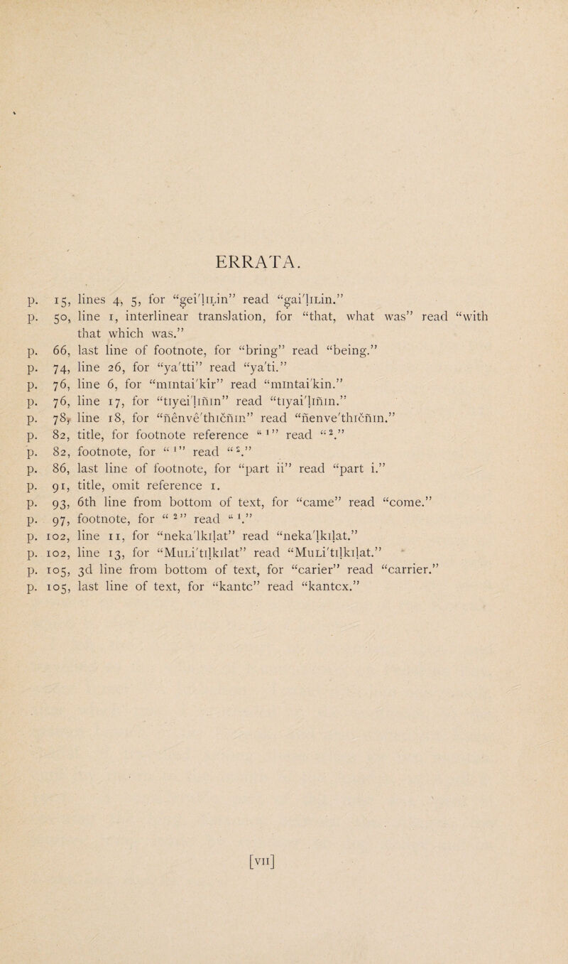 ERRATA. P- 15, P- 5°, P P P P P P P P P P P P P P P 66, 74, 76, 76, 78, 82, 82, 86, 91! 93, 97, 102, 102, i°5, i°5, lines 4, 5, for “gei'liLin” read “gai'liiin.” line 1, interlinear translation, for “that, what was” read “with that which was.” last line of footnote, for “bring” read “being.” line 26, for “ya'tti” read “ya'ti.” line 6, for “mintai'kir” read “mintai'kin.” line 17, for “tiyei'lmin” read “tiyai'linm.” line 18, for “nenve'thicnm” read “nenve'thicnin.” title, for footnote reference “ 1 ” read “2.” footnote, for ai” read “2.” last line of footnote, for “part ii” read “part i.” title, omit reference 1. 6th line from bottom of text, for “came” read “come.” footnote, for “2” read “ 1.” line 11, for “neka'lkilat” read “neka'lkilat.” line 13, for “MuLi'tilkilat” read “Muii'tdkilat.” 3d line from bottom of text, for “carier” read “carrier.” last line of text, for “kantc” read “kantcx.”