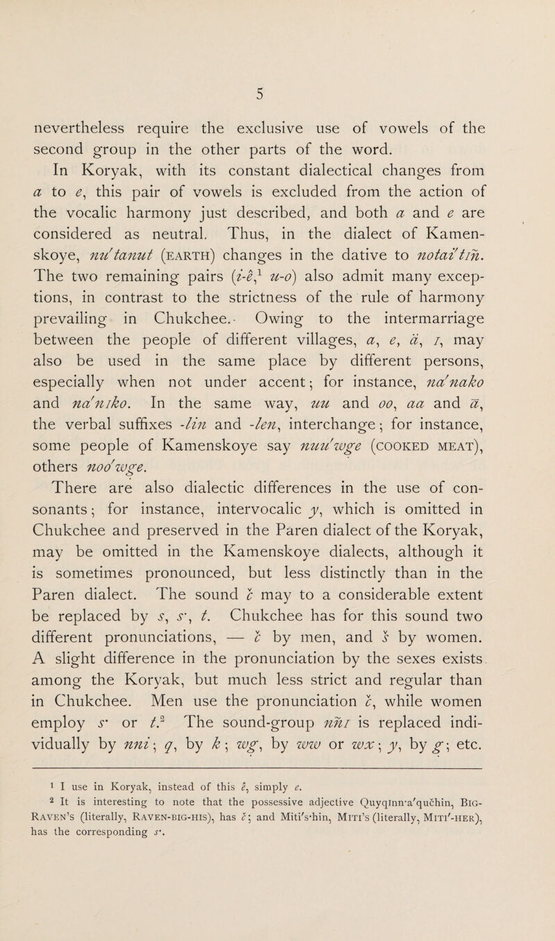 nevertheless require the exclusive use of vowels of the second group in the other parts of the word. In Koryak, with its constant dialectical changes from a to e, this pair of vowels is excluded from the action of the vocalic harmony just described, and both a and e are considered as neutral. Thus, in the dialect of Kamen- skoye, nu'tanut (earth) changes in the dative to notai tin. The two remaining pairs (i-e/ u-o) also admit many excep¬ tions, in contrast to the strictness of the rule of harmony prevailing in Chukchee. Owing to the intermarriage between the people of different villages, #, ey a, /, may also be used in the same place by different persons, especially when not under accent; for instance, na'fiako and na'niko. In the same way, uu and oo, aa and a, the verbal suffixes -lin and -len, interchange; for instance, some people of Kamenskoye say nuu'wge (cooked meat), others noo'wge. There are also dialectic differences in the use of con¬ sonants ; for instance, intervocalic y1 which is omitted in Chukchee and preserved in the Paren dialect of the Koryak, may be omitted in the Kamenskoye dialects, although it is sometimes pronounced, but less distinctly than in the Paren dialect. The sound c may to a considerable extent be replaced by s, s\ t. Chukchee has for this sound two different pronunciations, — c by men, and s by women. A slight difference in the pronunciation by the sexes exists among the Korvak, but much less strict and regular than in Chukchee. Men use the pronunciation £, while women employ r or td The sound-group nni is replaced indi¬ vidually by nni\ y, by k ; wg, by ww or wx ^ y, by g\ etc. 1 I use in Koryak, instead of this I, simply e. 2 It is interesting to note that the possessive adjective Quyqinn-a'quchin, Big- Raven’s (literally, Raven-big-his), has c\ and Miti's’hin, Miti’s (literally, Miti'-her), has the corresponding v.