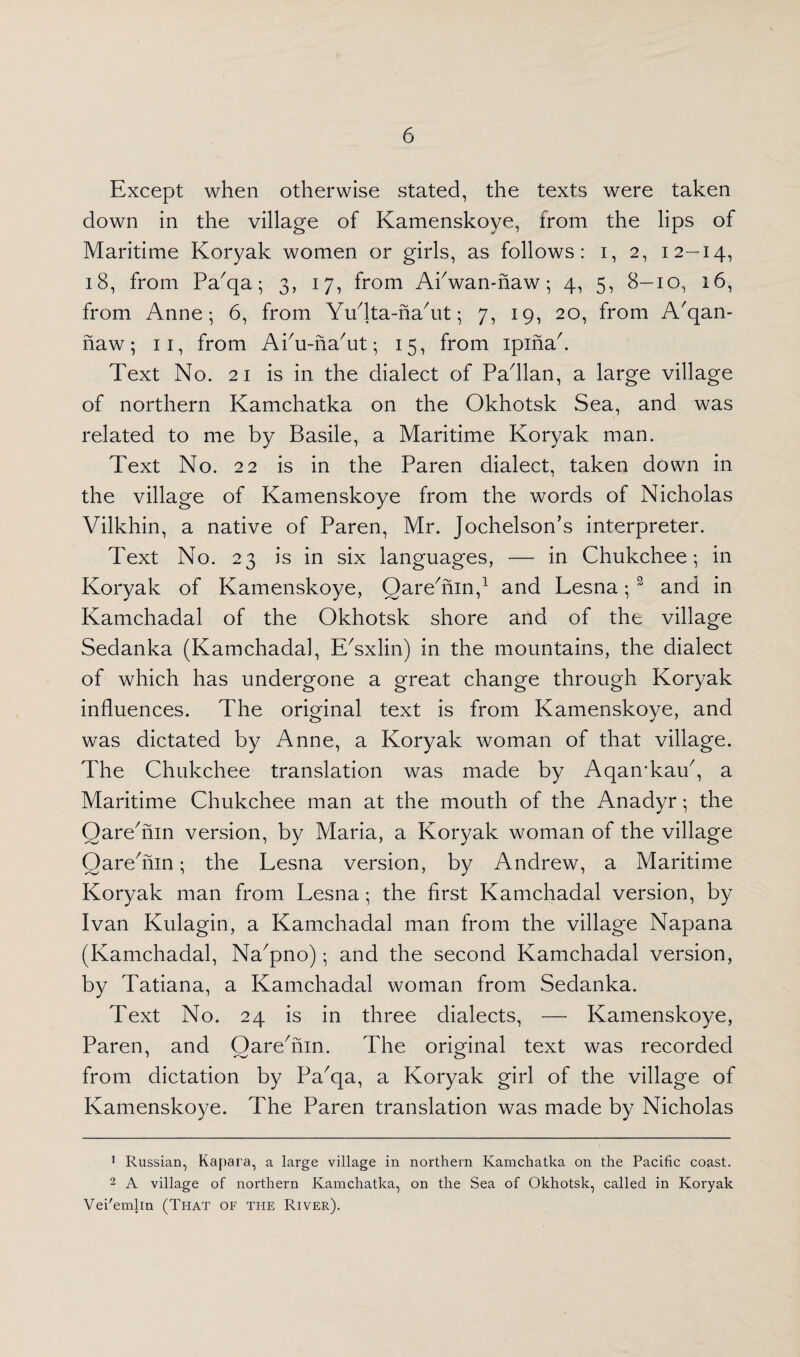 Except when otherwise stated, the texts were taken down in the village of Kamenskoye, from the lips of Maritime Koryak women or girls, as follows: i, 2, 12—14, 18, from Pa'qa; 3, 17, from APwan-naw; 4, 5, 8-10, 16, from Anne-, 6, from Yuflta-nahit; 7, 19, 20, from A'qan- naw; 11, from Ai/u-na/ut; 15, from ipinak Text No. 21 is in the dialect of Pafllan, a large village of northern Kamchatka on the Okhotsk Sea, and was related to me by Basile, a Maritime Koryak man. Text No. 22 is in the Paren dialect, taken down in the village of Kamenskoye from the words of Nicholas Vilkhin, a native of Paren, Mr. Jochelson’s interpreter. Text No. 23 is in six languages, — in Chukchee; in Koryak of Kamenskoye, Oarehiin,1 2 and Lesna;3 and in Kamchadal of the Okhotsk shore and of the village Sedanka (Kamchadal, E'sxlin) in the mountains, the dialect of which has undergone a great change through Koryak influences. The original text is from Kamenskoye, and was dictated by Anne, a Koryak woman of that village. The Chukchee translation was made by Aqamkau7, a Maritime Chukchee man at the mouth of the Anadyr; the Oarehiin version, by Maria, a Koryak woman of the village Qarehiin; the Lesna version, by Andrew, a Maritime Koryak man from Lesna; the first Kamchadal version, by Ivan Kulagin, a Kamchadal man from the village Napana (Kamchadal, Na'pno); and the second Kamchadal version, by Tatiana, a Kamchadal woman from Sedanka. Text No. 24 is in three dialects, — Kamenskoye, Paren, and Oare'nin. The original text was recorded from dictation by Pa'qa, a Koryak girl of the village of Kamenskoye. The Paren translation was made by Nicholas 1 Russian, Kapara, a large village in northern Kamchatka on the Pacific coast. 2 A village of northern Kamchatka, on the Sea of Okhotsk, called in Koryak Vei'emlin (That of the River).