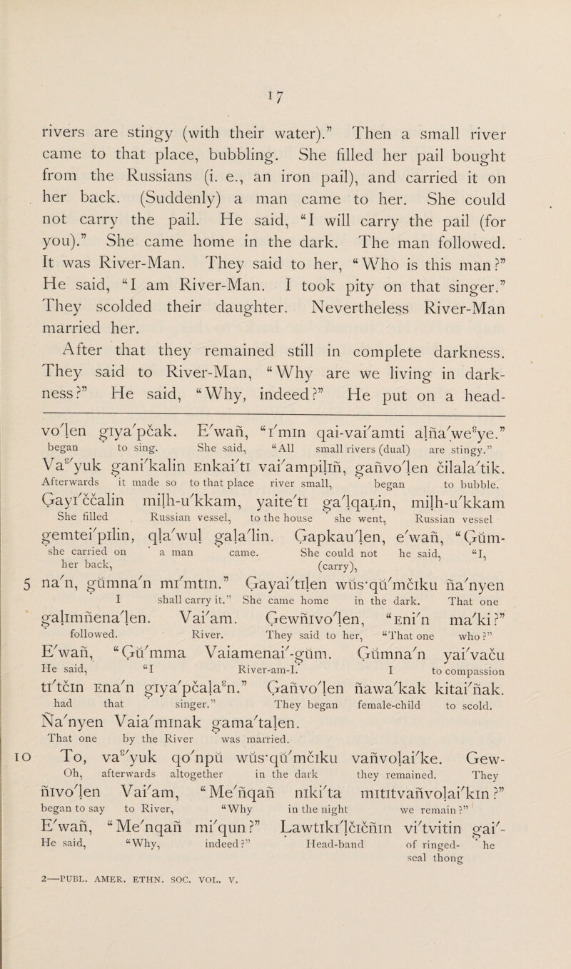 rivers are stingy (with their water).” Then a small river came to that place, bubbling. She filled her pail bought from the Russians (i. e., an iron pail), and carried it on her back. (Suddenly) a man came to her. She could not carry the pail. He said, “I will carry the pail (for you).” She came home in the dark. The man followed. It was River-Man. They said to her, “Who is this man?” He said, “I am River-Man. I took pity on that singer.” They scolded their daughter. Nevertheless River-Man married her. After that they remained still in complete darkness. They said to River-Man, “Why are we living in dark¬ ness?” He said, “Why, indeed?” He put on a head- io voden giya'pcak. E'wan, “bmin qai-vai'amti alna'we^e.” began to sing. She said, “All small rivers (dual) are stingy.” Vas'yuk gani'kalin Enkai'ti vai'ampilin, ganvo'len cilala'tik. Afterwards it made so to that place river small, ’ began to bubble. Gaybccalin milh-ibkkam, yaite'ti gadqaiin, milh-u'kkam She filled Russian vessel, to the house * she went, Russian vessel gemtetpilin, qla'wuj gala'lin. Gapkau'len, e'wan, “Gum- she carried on ' a man ' came. She could not he said, “I, her back, (carry), na'n, gumna'n mbmtin.” Gayabtilen wus-qu'mciku na'nyen I shall carry it.” She came home in the dark. That one galimnenaden. Vabam. Gewnivoden, “Enbn ma'ki?” followed. River. They said to her, “That one who?” ERvan, “Gumma Vaiamenab-gum. Gumna'n yabvacu He said, “I River-am-I. I to compassion tbtcin Ena'n giya'pcalabi.” Ganvo'len nawa'kak kitabnak. had that singer.” They began female-child to scold. Na'nyen Vaia'minak gama'talen. That one by the River was married. To, va8/yuk qo'npu wus’qu'mciku vanvolabke. Gew- Oh, afterwards altogether in the dark they remained. They nivo'len Vabam, “ Me'nqan nikbta mititvanvolabkin ?” began to say to River, “Why in the night we remain?” E'wan, “Me'nqan mbqun?” Lawtikblcicnin vbtvitin gab- He said, “Why, indeed?” Head-band of ringed- he seal thong 2-FUEL. AMER. ETHN. SOC. VOL. V.