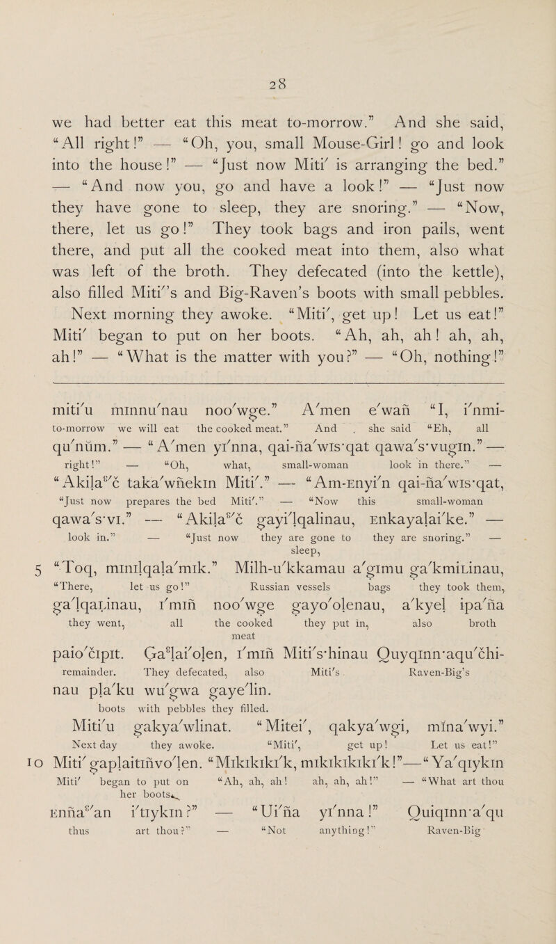 we had better eat this meat to-morrow.” And she said, “All right!” — “Oh, you, small Mouse-Girl! go and look into the house !” — “Just now MitY is arranging the bed.” — “And now you, go and have a look!” — “Just now they have gone to sleep, they are snoring.” — “Now, there, let us go!” They took bags and iron pails, went there, and put all the cooked meat into them, also what was left of the broth. They defecated (into the kettle), also filled Mitk’s and Big-Raven’s boots with small pebbles. Next morning they awoke. “MitY, get up! Let us eat!” MitY began to put on her boots. “Ah, ah, ah! ah, ah, ah!” — “What is the matter with you?” — “Oh, nothing!” mitYu minnihnau ncxYwge.” A'men e* * * * 5 * 7 * * iowan “I, finmi- to-morrow we will eat the cooked meat.” And . she said “Eh, all qYnum.” — “A'men yfnna, qai-naLvis’qat qawaVvugin.” — right!” — “Oh, what, small-woman look in there.” — “ Akila^c tak'a'wnekin Mitik” — “Am-Enykn qai-nakvis'qat, “Just now prepares the bed Miti'.” — “Now this small-woman qawa's’vi.” — “Akilas/c gayidqalinau, Enkayalahke.” — look in.” — “Just now they are gone to they are snoring.” — sleep, 5 “Toq, minilqalaYnik.” Milh-Ykkamau a'gimu gaTmininau, “There, let us go!” Russian vessels bags they took them, gadqaLinau, hmin noc/wge gayc/olenau, aTyel ipafiia they went, all also broth the cooked they put in, meat paic/cipit. Gadafiolen, kmin MitYs’hinau OuyqinmaqYchi- remainder. They defecated, also Miti's Raven-Big’s nau pla'ku wYgwa gayedin. boots with pebbles they filled. Miti'u gakya'wlinat. “Miteh, qakya'wgi, mina'wyi.” Next day they awoke. “Miti', get up! Let us eat!” io MitTgaplaitinvoden. “Mikikikhk, mikikikikbk!”—“ Ya'qiykin Miti' began to put on “Ah, ah, ah! ah, ah, ah!” — “What art thou her boots^ Enna{:/an ktiykin ?” — “Ufina yknna!” OuiqinnWqu thus art thou?” — “Not anything!” Raven-Big