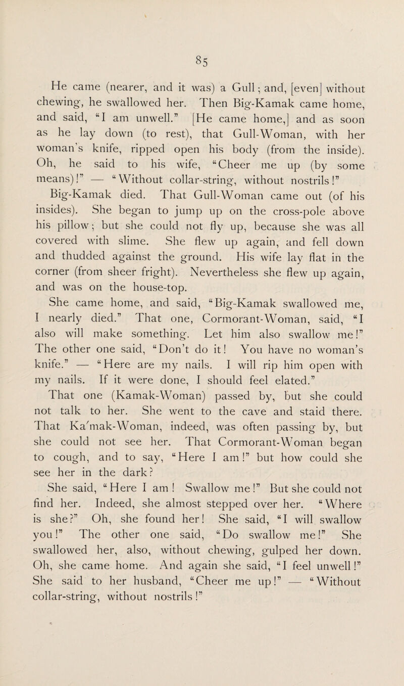 He came (nearer, and it was) a Gull; and, [even] without chewing, he swallowed her. d hen Big-Kamak came home, and said, “I am unwell.” [He came home,] and as soon as he lay down (to rest), that Gull-Woman, with her woman s knife, ripped open his body (from the inside). Oh, he said to his wife, “ Cheer me up (by some means)!” — “Without collar-string*, without nostrils!” Big-Kamak died. I hat Gull-Woman came out (of his insides). She began to jump up on the cross-pole above his pillow; but she could not fly up, because she was all covered with slime. She flew up again, and fell down and thudded against the ground. His wife lay flat in the corner (from sheer fright). Nevertheless she flew up again, and was on the house-top. She came home, and said, “Big-Kamak swallowed me, I nearly died.” That one, Cormorant-Woman, said, “I also will make something. Let him also swallow me!” The other one said, “Don’t do it! You have no woman’s knife.” — “Here are my nails. I will rip him open with my nails. If it were done, I should feel elated.” That one (Kamak-Woman) passed by, but she could not talk to her. She went to the cave and staid there. That Ka'mak-Woman, indeed, was often passing by, but she could not see her. That Cormorant-Woman beean to cough, and to say, “Here I am!” but how could she see her in the dark? She said, “Here I am! Swallow me!” But she could not find her. Indeed, she almost stepped over her. “Where is she?” Oh, she found her! She said, “I will swallow you!” The other one said, “Do swallow me!” She swallowed her, also, without chewing, gulped her down. Oh, she came home. And again she said, “I feel unwell!” She said to her husband, “Cheer me up!” — “Without collar-string, without nostrils!”