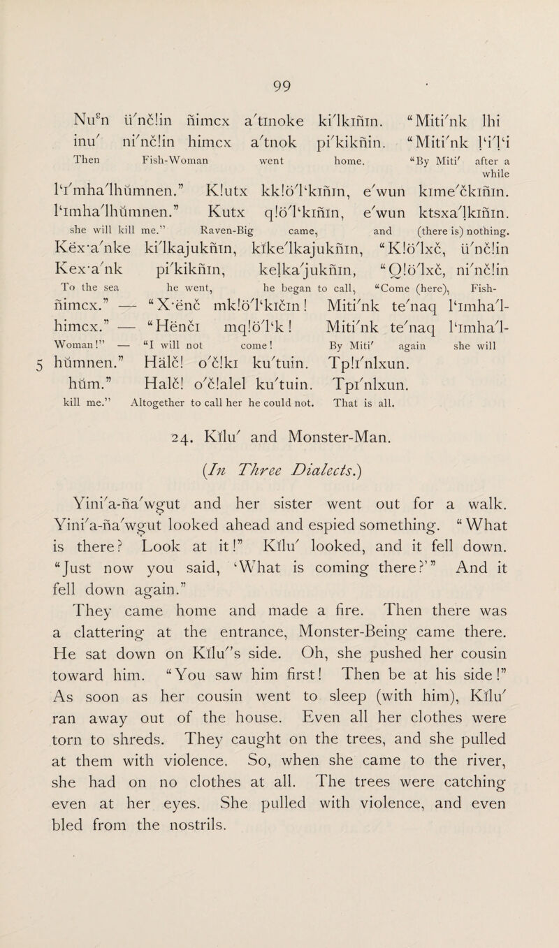 5 Nu8n ii7nc!in nimcx a'tinoke kidkinin. inu7 ni7nc!in himcx a7tnok pkkiknin. “Miti'nk Ihi “Miti7nk kiTi Then Fish-Woman l'i7mha7lhumnen.” K!utx himhadhumnen.” Kutx went home. “By Miti' after a while kk!o kkinm, ewun kime7ckihin. q!bl'kinin, ewun ktsxadkinin. she will kill me.” Raven-Big came, Kex*a7nke kidkajuknin, kikedkajuknin, Kex*a7nk pi7kiknin, kelka7juknin, and (there is) nothing. “Kiolxc, li/nc!in “Q!o7lxc, ni7nc!in To the sea nimcx.” - himcx.” - Woman!” - humnen.” hum.” kill me.” he went, he began to call, “Come (here), Fish- - “X’enc mk!oTkicin! Mitimk te7naq lhmha7!- - “Henci mq!oTk! Mitihik tehiaq lhmha7!- “I will not come! By Miti' again she will Hale! o7c!ki kiktuin. Tp!i7nlxun. Hale! o7c!alel ku/tuin. Tphnlxun. Altogether to call her he could not. That is all. 24. Kilu7 and Monster-Man. [In Three Dialects.) Yini7a-ha7wgut and her sister went out for a walk. Yini7a-ha7wgut looked ahead and espied something. “ What is there? Look at it!” Kilu7 looked, and it fell down. “Just now you said, 'What is coming there?’” And it fell down again.” They came home and made a fire. Then there was a clattering at the entrance, Monster-Being came there. He sat down on Kilu7,s side. Oh, she pushed her cousin toward him. “You saw him first! Then be at his side!” As soon as her cousin went to sleep (with him), Kilu7 ran away out of the house. Even all her clothes were torn to shreds. They caught on the trees, and she pulled at them with violence. So, when she came to the river, she had on no clothes at all. The trees were catching even at her eyes. She pulled with violence, and even bled from the nostrils.