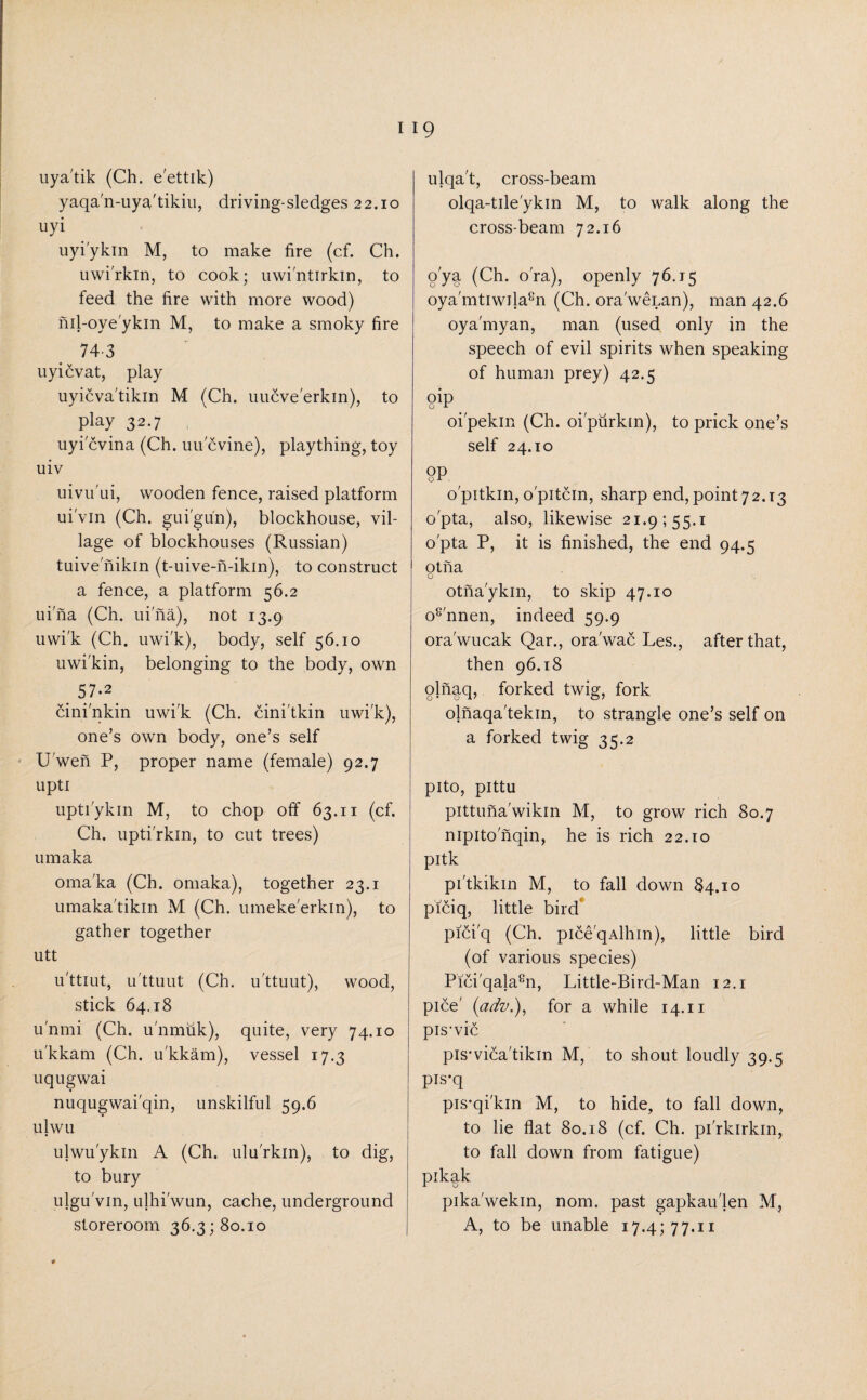 uya'tik (Ch. e'ettik) yaqa'n-uya'tikiu, driving-sledges 22.10 uyi uyi'ykin M, to make fire (cf. Ch. uwi'rkin, to cook; uwi'ntirkin, to feed the fire with more wood) nil-oye'ykin M, to make a smoky fire 743 uyicvat, play uyicva'tikin M (Ch. uucve'erkin), to play 32.7 uyi cvina (Ch. uu cvine), plaything, toy uiv uivu'ui, wooden fence, raised platform ui'vin (Ch. gui'gun), blockhouse, vil¬ lage of blockhouses (Russian) tuive nikin (t-uive-n-ikin), to construct a fence, a platform 56.2 uina (Ch. uina), not 13.9 uwi'k (Ch. uwi'k), body, self 56.10 uwi'kin, belonging to the body, own 57-2 cini'nkin uwi'k (Ch. cini'tkin uwi'k), one’s own body, one’s self U wen P, proper name (female) 92.7 upti upti'ykin M, to chop off 63.11 (cf. Ch. upti'rkin, to cut trees) um aka oma'ka (Ch. omaka), together 23.1 umaka'tikin M (Ch. umeke'erkin), to gather together utt u'ttiut, u'ttuut (Ch. u'ttuut), wood, stick 64.18 u'nmi (Ch. u'nmuk), quite, very 74.10 u'kkam (Ch. u'kkam), vessel 17.3 uqugwai nuqugwai'qin, unskilful 59.6 ulwu ulwu'ykm A (Ch. ulu'rkin), to dig, to bury ulgu'vin, ulhi'wun, cache, underground storeroom 36.3; 80.10 ulqa't, cross-beam olqa-tile'ykin M, to walk along the cross-beam 72.16 o'ya (Ch. o'ra), openly 76.15 oya'mtiwila8n (Ch. ora'wenan), man 42.6 oya'myan, man (used only in the speech of evil spirits when speaking of human prey) 42.5 9ip oi'pekin (Ch. oi'purkin), to prick one’s self 24.10 °p o'pitkin, o'pitcin, sharp end, point 72.13 o'pta, also, likewise 21.9155.1 o'pta P, it is finished, the end 94.5 otna o otna'ykin, to skip 47.10 o8'nnen, indeed 59.9 ora'wucak Qar., ora'wac Les., after that, then 96.18 qjnaq, forked twig, fork olnaqa'tekin, to strangle one’s self on a forked twig 35.2 pito, pittu pittuna'wikin M, to grow rich 80.7 nipitonqin, he is rich 22.10 pitk pi'tkikin M, to fall down 84.10 piciq, little bird pici'q (Ch. pice'qAlhin), little bird (of various species) Pici'qalasn, Little-Bird-Man 12.1 pice' (adv.), for a while 14.11 pis-vie piswica'tikin M, to shout loudly 39.5 pIs‘q pis-qi'kin M, to hide, to fall down, to lie flat 80.18 (cf. Ch. pi'rkirkm, to fall down from fatigue) pikak pika'wekin, nom. past gapkau'len M, A, to be unable 17.4; 77.11