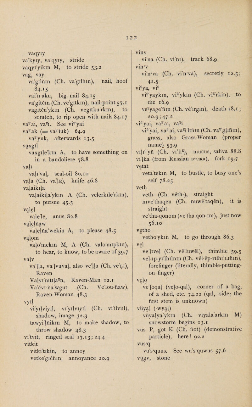 vaqyiy va'kyiy, vaqyiy, stride vaqyi'yikin M, to stride 53.2 vag, vay va'gilnin (Ch. va'gilhin), nail, hoof 84.15 vai'maku, big nail 84.15 va'gitcin (Ch. ve'gitkin), nail-point 57.1 vagitcu'ykin (Ch. vegitku'rkin), to scratch, to rip open with nails 84.17 va8'ai, va8i. See vi8'yai va8'ak (===■ va8'iuk) 64.9 va8'yuk, afterwards 13.5 vaxgil vaxgile'kin A, to have something on in a bandoliere 78.8 vali vali'val, seal-oil 80.10 vala (Ch. va'lE), knife 46.8 valaikila valaikila'ykin A (Ch. velerkile'rkin), to pursue 45.5 valel o*o* vale'le, anus 82.8 valelnaw o*o* o valelna'wekin A, to please 48.5 valom O • O valo'mekin M, A (Ch. valo'mipkin), to hear, to know, to be aware of 39.7 valv va'lla, va'lvuval, also ve'lla (Ch. ve'Li), Raven Va]vi'mtila8n, Raven-Man 12.1 Va'cvi-na'wgut (Ch. Ve'lou-naw), Raven-Woman 48.3 vyij viyilviyil, viyilviyil (Ch. vi'ilviil), shadow, image 32.3 tawyi'lnikin M, to make shadow, to throw shadow 48.3 vi'tvit, ringed seal 17.13; 24 4 vitkit vitki'tikin, to annoy vetke'gicnin, annoyance 20.9 vinv vi'na (Ch. vi'ni), track 68.9 vin*v vi'n-va (Ch. vi'n-va), secretly 12.5; 4i-5 vi8ya, vi8 vi8'yaykin, vi8'ykin (Ch. vi8'rkin), to die 16.9 ve8yage nin (Ch. ve'irgin), death 18.1; 20.9; 47.2 vi8'yai, va8'ai, va8i vi8'yai, va8'ai, va8i'linin (Ch. va8'glinin), grass, also Grass-Woman (proper name) 53.9 vili8'yn (Ch. vi'li8), mucus, saliva 88.8 vilka (from Russian BfiaKa), fork 19.7 vetat o veta'tekin M, to bustle, to busy one’s self 78.25 veth veth- (Ch. veth-), straight nive'thaqen (Ch. nuwetaqen), it is straight ve'tha-qonom (ve'tha qon-im), just now 56.10 vetho o vetho'ykin M, to go through 86.3 vel ve'livel (Ch. ve'luwel), thimble 59.5 vel-ip-yi'lhilnin (Ch. vel-ep-rilhi'Linin), forefinger (literally, thimble-putting- on finger) velo o • o ve'loqal (velo-qal), corner of a bag, of a shed, etc. 74.22 (qal, -side; the first stem is unknown) vuyj! (-wy|l) vuyalya'ykm (Ch. viyalaarkm M) snowstorm begins 13.1 vus P, got K (Ch. not) (demonstrative particle), here! 92.2 vus-q vu's’quus. See wu's'quwus 57.6 vugv, stone