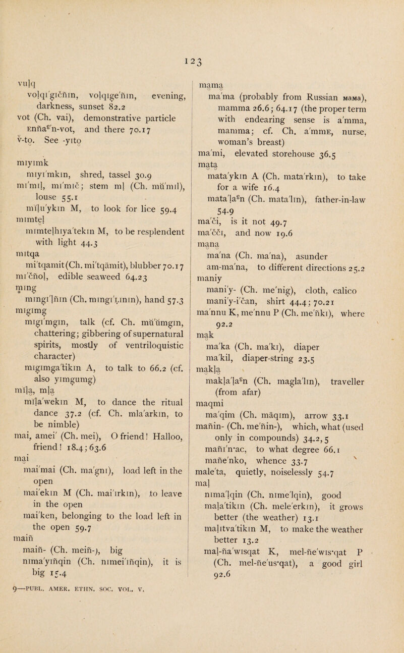 vulq v°lql gicnin, volqige'nin, evening, darkness, sunset 82.2 vot (Ch. vai), demonstrative particle Ennas'n-vot, and there 70.17 v-to. See -yito Q J o miyimk miyi'mkin, shred, tassel 30.9 mi'mil, mi'mic; stem ml (Ch. mu mil), louse 55.1 milu'ykin M, to look for lice 59.4 mimtel O • mrmtelhiya'tekin M, to be resplendent with light 44.3 nntqa mi'tqamit(Ch. mi'tqamit), blubber 70.17 micnol, edible seaweed 64.23 nung mingi'lnin (Ch. mingi'Linin), hand 57.3 nugimg migi'mgin, talk (cf. Ch. miiumgin, chattering; gibbering of supernatural spirits, mostly of ventriloquistic character) migimga'tikin A, to talk to 66.2 (cf. also yimgumg) mila, mla mila'wekin M, to dance the ritual dance 37.2 (cf. Ch. mla'arkin, to be nimble) mai, amei' (Ch. mei), O friend! Halloo, friend! 18.4; 63.6 mai O mai mai (Ch. ma'gm), load left in the open mai'ekin M (Ch. mai'irkin), ,to leave in the open mai'ken, belonging to the load left in the open 59.7 main main- (Ch. mein-;, big nima'yinqin (Ch. nimei'inqin), it is big 15.4 mama o o mama (probably from Russian MaMa), mamma 26.6; 64.17 (the proper term with endearing sense is a'mma, mamma; cf. Ch. a'mmE, nurse, woman’s breast) ma'mi, elevated storehouse 36.5 mata o 0 mata'ykin A (Ch. mata'rkin), to take for a wife 16.4 matala8n (Ch. matalin), father-in-law 54-9 maci, is it not 49.7 macci, and now 19.6 mana o o ma'na (Ch. ma'na), asunder am-ma'na, to different directions 25.2 maniy mani'y- (Ch. me'nig), cloth, calico mani'y-i can, shirt 44.4; 70.21 ma'nnu K, me'nnu P (Ch. me nki), where 92.2 mak o ma'ka (Ch. ma'ki), diaper ma'kil, diaper-string 23.5 makla o • o makla'la8n (Ch. magla'lin), traveller (from afar) maqmi ma'qim (Ch. maqim), arrow 33.1 manin- (Ch. me nin-), which, what (used only in compounds) 34.2,5 mani'n-ac, to what degree 66.1 manenko, whence 33.7 male'ta, quietly, noiselessly 54.7 mai nimalqin (Ch. nime'lqin), good mala'tikin (Ch. mele'erkin), it grows better (the weather) 13.1 mahtva'tikin M, to make the weather better 13.2 mal-na'wisqat K, mel-ne'wis-qat P (Ch. mel-neus-qat), a good girl 92.6 9—PUBL. AMER. ETHN. SOC. VOL. V.
