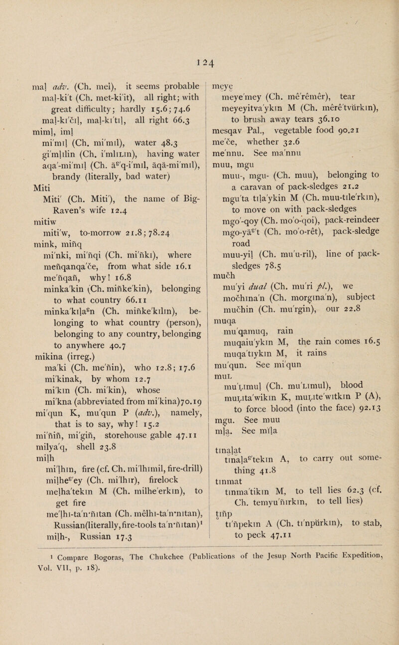 / 124 mal adv. (Ch. mel), it seems probable mal-ki't (Ch. met-ki'it), all right; with great difficulty; hardly 15.6; 74.6 mal-kicd, maj-ki'til, all right 66.3 mini], iml mi'mil (Ch. mi'mil), water 48.3 gi'mlilin (Ch. i'mliLin), having water aqa'-mi'mil (Ch. a8'q-i'mil, aqa-mi'mil), brandy (literally, bad water) Miti Miti' (Ch. Miti'), the name of Big- Raven’s wife 12.4 mitiw miti'w, to-morrow 21.8; 78.24 mink, minq mi'nki, mi'nqi (Ch. mi'nki), where menqanqa'ce, from what side 16.1 me'nqan, why! 16.8 minka'kin (Ch. minke'kin), belonging to what country 66.11 minka'kila8n (Ch. minke'kilin), be¬ longing to what country (person), belonging to any country, belonging to anywhere 40.7 mikina (irreg.) ma'ki (Ch. me'nin), who 12.8; 17.6 mi'kinak, by whom 12.7 mi'km (Ch. mi'kin), whose mi'kna (abbreviated from mi'kina)7o.i9 mi'qun K, mu'qun P (adz1.), namely, that is to say, why! 15.2 mi'nin, mi'gin, storehouse gable 47.11 milya'q, shell 23.8 milh mi'lhin, fire (cf. Ch. mi'lhimil, fire-drill) milhe8'ey (Ch. mi'lhir), firelock melha'tekin M (Ch. milhe'erkin), to get fire me'lhi-ta'ivmtan ('Ch. melhi-tahrmtan), Russian(literally, fire-tools ta'n’hitan)1 milh-, Russian 17.3 meye meye'mey (Ch. meremer), tear meyeyitva'ykm M (Ch. mere'tvurkin), to brush away tears 36.10 mesqav Pal., vegetable food 90.21 niece, whether 32.6 me'nnu. See ma'nnu muu, mgu muu-, mgu- (Ch. muu), belonging to a caravan of pack-sledges 21.2 mgu'ta tila'ykin M (Ch. muu-tde'rkin), to move on with pack-sledges mgo'-qoy (Ch. mo'o-qoi), pack-reindeer mgo-ya8't (Ch. mo'o-ret), pack-sledge road muu-yil (Ch. mu'u-ril), line of pack- sledges 78.5 much mu'yi dual (Ch. mu'ri //.), we mochina'n (Ch. morgina'n), subject muchin (Ch. mu'rgin), our 22.8 muqa mu'qamuq, rain muqaiu'ykin M, the rain comes 16.5 muqa'tiykin M, it rains mu'qun. See mi'qun muL mu Limul (Ch. mu'Limul), blood muLita'wikin K, muLite'witkin P (A), to force blood (into the face) 92.13 mgu. See muu mla. See mila • o tinalat tinala8'tekin A, to carry out some¬ thing 41.8 tinmat tinma'tikin M, to tell lies 62.3 (cf. Ch. temyunirkin, to tell lies) tinp ti'npekm A (Ch. ti'npurkin), to stab, to peck 47.11 1 Compare Bogoras, The Chukchee (Publications of the Jesup North Pacific Expedition, Vol. VII, p. 18).