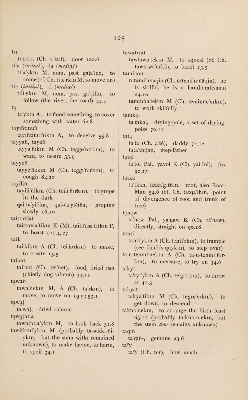tlL ti LitiL (Ch. ti'ttil), door 100.6 tila (initial), -la (medial) tila'ykin M, nom. past gala'len, to come(cf. Ch. tile'rkinM, to move on) til- (initial), -Li (medial) tili'ykin M, nom. past gaPilin, to follow (the river, the road) 44.1 ta o ta'ykin A, to flood something, to cover something with water 62.8 tay intin un tayintjnu nikin A, to deceive 55.8 tayyah, tay ah tayyanikin M (Ch. tegge nirkin), to want, to desire 33.9 tayyen tayyenekin M (Ch. teggi nirkin), to cough 84.20 tayilin tayili nikin (Ch. teili nirkin), to grope in the dark qai-ta'yicina, qai-ca'yicina, groping slowly 16.10 taitinicat taitinica'tikin K (M), taitinisa'titkin P, to boast 101.4,27 taik tai'kikin A (Ch. tei'kirkin) to make, to create 13.5 tainat tainat (Ch. tei net), food, dried fish (chiefly dog-salmon) 74.11 tawan o tawanekin M, A (Ch. ta'rkin), to move, to move on 19.9; 53.1 tawal o o • ta'wal, dried salmon tawalnila Q O • • tawalnila ykin M, to look back 51.8 tawitkini'ykin M (probably ta-witki-ni- ykin, but the stem witki remained unknown), to make havoc, to harm, to spoil 34.1 tawatwat 00 o tawtawa'tekin M, to squeal (cf. Ch. tawtawa'arkin, to bark) 23.5 tami'nni mtami'nhaqin (Ch. nitemi^irnaqin), he is skilful, he is a handicraftsman 24.10 taminna'tekin M (Ch. teminne'erkin), to work skilfully tamkal o o • tamkal, drying-pole, a set of drying- poles 70.11 tata o o ta'ta (Ch. a'te), daddy 74.12 tata'thilan, step-father tatol ta'tol Pal., yayol K (Ch. yaicol), fox 90.15 tatka ta'tkan, tatka'gitnin, root, also Root- Man 54.6 (cf. Ch. tatqa'lhin, point of divergence of root and trunk of tree) tanaw o o tanaw Pal., yanaw K (Ch. ranaw), directly, straight on 90.18 tanti tantiykin A (Ch. tenti'rkin), to trample (see canci's-quykin), to step over) ta-n-tenmi'nekin A (Ch. ta-n-tennu'nir- kin), to measure, to try on 34.6 takyi takyfykin A (Ch. te'grirkin), to throw at 41.3 takyat takya'tikin M (Ch. tegre'erkin), to get down, to descend taknonekin, to arrange the birth feast 63.11 (probably ta-kno-n-ekin, but the stem kno remains unknown) taqin ta'qin-, genuine 23.6 ta8y ta8y (Ch. ter), how much