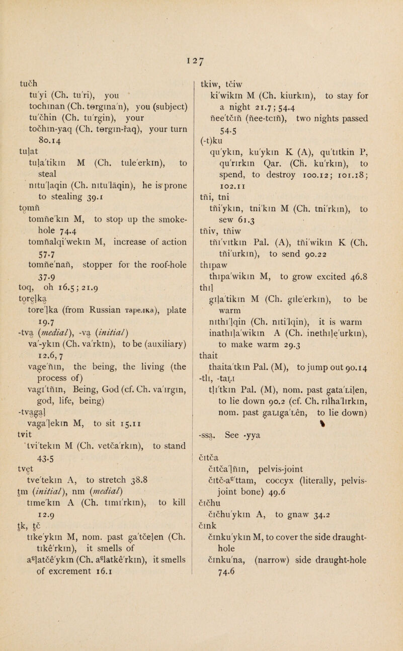 tuch tu'yi (Ch. tu'ri), you tochinan (Ch. tergina'11), you (subject) tu chin (Ch. tu'rgin), your tochin-yaq (Ch. tergin-raq), your turn 80.14 tulat tula'tikin M (Ch. tule'erkin), to steal nitu'laqin (Ch. nitu'laqin), he is prone to stealing 39.1 to mil o tomne'kin M, to stop up the smoke- hole 74.4 tomnalqi'wekin M, increase of action 57-7 tomne'nan, stopper for the roof-hole 37-9 toq, oh 16.5 ; 21.9 torelka o o • o tore'lka (from Russian TapeaKa), plate 19.7 -tva (medial), -va (initial) va'-ykin (Ch. va'rkin), to be (auxiliary) 12.6, 7 vage'nin, the being, the living (the process of) vagi'tnin, Being, God (cf. Ch. va'irgin, god, life, being) -t vagal 00 o • vaga'lekm M, to sit 15.11 tvit tvi'tekin M (Ch. vetca'rkin), to stand 43-5 tvet O tve'tekin A, to stretch 38.8 tm (initial), nm (medial) time'kin A (Ch. timi'rkin), to kill 12.9 tk, tc tike'ykin M, nom. past ga'tcelen (Ch. tike'rkin), it smells of a^latce'ykin (Ch. a8latke'rkin), it smells of excrement 16.1 tkiw, tciw ki'wikin M (Ch. kiurkin), to stay for a night 21.7 ; 54.4 nee'tcin (nee-tcin), two nights passed 54-5 (-t)ku qu'ykin, ku'ykin K (A), qu'titkin P, qu'rirkm Qar. (Ch. ku'rkin), to spend, to destroy 100.12; 101.18; 102.11 tni, tni tni'ykin, tni'kin M (Ch. tni'rkin), to sew 61.3 tiiiv, tniw tni'vitkin Pal. (A), tni'wikm K (Ch. thi'urkin), to send 90.22 thipaw thipa'wikin M, to grow excited 46.8 thil gila'tikin M (Ch. gile'erkin), to be warm mthi'lqin (Ch. niti'lqin), it is warm inathila'wikin A (Ch. inethile'urkin), to make warm 29.3 thait thaita'tkin Pal. (M), to jump out 90.14 -tli, -tapi th'tkin Pal. (M), nom. past gata'Lijen, to lie down 90.2 (cf. Ch. rdha'lirkin, nom. past gauga'Len, to lie down) * -ssa. See *yya | citca citca'lnin, pelvis-joint citc-a8'ttam, coccyx (literally, pelvis- joint bone) 49.6 I V V 1 cichu cichu'ykin A, to gnaw 34.2 cink cinku'ykin M, to cover the side draught- hole cinku'na, (narrow) side draught-hole 74.6