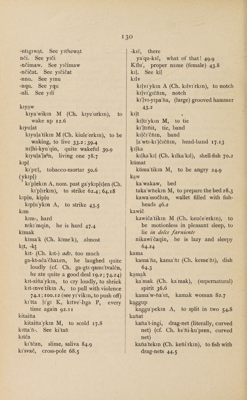 -ntigiwat. See yithewat nci. See yici -ncimaw. See yicimaw -ncicat. See yicicat -nnu. See yinu -nqu. See yqu -nli. See yili kiyaw kiya'wikin M (Ch. kiye'urkin), to wake up 12.6 kiyujat kiyula'tikin M (Ch. kiule'erkin), to be waking, to live 33.2 ; 39.4 nilhi-kyu'qin, quite wakeful 39.9 kiyula'la8n, living one 78.7 kipl ki'pul, tobacco-mortar 50.6 (ykipl) ° kiplekin A, nom. past ga'ykiplilen (Ch. ki'plirkin), to strike 62.4; 64.18 kiplu, kipju kiplu'ykin A, to strike 43.5 kim kim-, hard mki'mqin, he is hard 47.4 kimak kima'k (Ch. kime'k), .almost kit, -kt o’ o kit- (Ch. kit-) adv. too much ga-kt-acachaLen, he laughed quite loudly (cf. Ch. ga-gtiqami'tvalen, he ate quite a good deal 19.2; 74.24) kit-aina'ykin, to cry loudly, to shriek kit-inve'tikin A, to pull with violence 74.1; 100.12 (see yivikin, to push off) ki'tta li'gi K, kitve'-liga P, every time again 92.11 kitaina kitaina'ykin M, to scold 17.8 kittan-. See ki'tan kitca ki'tcan, slime, saliva 84.9 ki'svac, cross-pole 68.5 -kic, there ya'qu-kic, what of that! 49.9 Kilu', proper name (female) 43.8 kil. See kil kilv kilvi'ykin A (Ch. kilvi'rkin), to notch kilvi'gicnin, notch ki'lvi-yipa na, (large) grooved hammer 43*2 kilt , kilti'ykin M, to tie ki'ltinit, tie, band kilcicnin, band la'wti-ki'lcicnin, head-band 17.13 kilka kilka'kil (Ch. kilka'kil), shell-fish 70.2 kumat kuma'tikin M, to be angry 24.9 kaw o ka'wakaw, bed taka'wnekin M, to prepare the bed 28.3 kawa'ssochin, wallet filled with fish- heads 46.2 I kawic kawica'tikin M (Ch. keuce'erkiti), to be motionless in pleasant sleep, to lie in do Ice farniente nikawicaqin, he is lazy and sleepy 64.24 kama kamana, kama'ni (Ch. kerne ni), dish 6+3 kamak o o ka'mak (Ch. ka'mak), (supernatural) spirit 36.6 kama'w-na'ut, kamak woman 82.7 k|ggup kaggu'pekin A, to split in two 54.8 kanat kana't-ingi, drag-net (literally, curved net) (cf. Ch. ke ni-ku'pren, curved net) kana'tekin (Ch. kenirkin), to fish with drag-nets 44.5