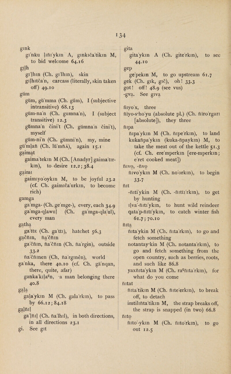 gink gi'nku lmi'ykin A, ginkica'tikin M, to bid welcome 64.16 gilh gi'lhin (Ch. gi'lhm), skin gilhitca'n, carcass (literally, skin taken off) 49.10 gum gum, gumma (Ch. gum), I (subjective intransitive) 68.13 gum-na'n (Ch. gumna'n), I (subject transitive) 12.3 gtimna'n cini't (Ch. gumna'n cini't), myself gum-ni'n (Ch. giimni'n), my, mine gu'mlan (Ch. lumnA), again 15.1 gaimat gaima'tekin M (Ch. [Anadyr] gaima'tir- kin), to desire 12.2; 38.4 gainn gaimiyo'oykin M, to be joyful 23.2 (cf. Ch. gaimica'urkin, to become rich) gamga ga'mga- (Ch. ge'mge-), every, each 34.9 ga'mga-qlawul (Ch. ga'mga-qla'ul), every man gatha o o o ga'ttE (Ch. ga'tti), hatchet 56.3 gacnin, na'cnin ga'cnin, nacnin (Ch. na'rgin), outside 33-2 na'cninen (Ch. na'rginen), world ga'nka, there 40.10 (cf. Ch. ganqan, there, quite, afar) ganka'kila8n, -a man belonging there 40.8 gala 90*0 gala'ykin M (Ch. gala'rkin), to pass by 66.12; 84.18 Sllnil ga'lnil (Ch. na'lhil), in both directions, in all directions 23.1 gi. See git gita gita'ykin A (Ch. gite'rkin), to see 44.10 gep ge'pekin M, to go upstream 61.7 gek (Ch. gik, gic), oh! 33.3 got! off! 48.9 (see vus) -§V§. See giv^ niyo'x, three niyo-s*ho'yu (absolute pi.) (Ch. niro'rgari [absolute]), they three nipa nipa'ykin M (Ch. nipe'rkin), to land kukanpa'ykin (kuka-npaykin) M, to take the meat out of the kettle 51.3 (cf. Ch. ere'mperkin [ere-mperkin; e'ret cooked meat]) nivo, -nvo O7 o nivo'ykin M (Ch. no'orkin), to begin 33-7 ! nit -niti'ykin M (Ch. -nitti'rkin), to get by hunting ilva'-niti'ykin, to hunt wild reindeer qata'p-niti'ykin, to catch winter fish 61.7; 70.10 nita O nita'ykin M (Ch. nita'rkin), to go and fetch something notantay-kin M (Ch. notanta'rkin), to go and fetch something from the open country, such as berries, roots, and such like 86.8 yaxnita'ykin M (Ch. ra8nita'rkin), for what do you come nitat nita'tikin M (Ch. nite'erkin), to break off, to detach imtilinta'tikin M, the strap breaks off, the strap is snapped (in two) 66.8 nito o nito'-ykin M (Ch. nito'rkm), to go out 12.5