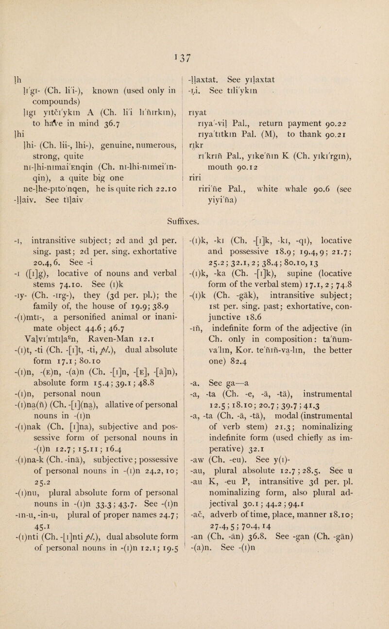 li'gi- (Ch. li'i-), known (used only in compounds) ligi yitci'ykin A (Ch. li'i limrkin), to haAe in mind 36.7 lhi lhi- (Ch. lii-, lhi-), genuine, numerous, strong, quite ni-lhi-mmai'Enqin (Ch. m-lhi-mmei'in- qin), a quite big one ne-lhe-pito'nqen, he is quite rich 22.10 -llaiv. See tilaiv -jlaxtat. See yilaxtat -pi. See tili'ykin riyat riya'-vil Pal., return payment 90.22 riya'titkin Pal. (M), to thank 90.21 nkr o ri'krin Pal., yike nin K (Ch. yiki'rgin), mouth 90.12 riri riri'ne Pal., white whale 90.6 (see yiyi'na) Suffixes. (i)k, -ki (Ch. -[i]k, -ki, -qi), locative and possessive 18.9; 19.4,9; 21.7; 25-2 > 32*i>2; 38.4; 80.10,13 -1, intransitive subject; 2d and 3d per. sing, past; 2d per. sing, exhortative 20.4,6. See -i -1 (Mg)? locative of nouns and verbal stems 74.10. See (i)k -iy- (Ch. -irg-), they (3d per. pi.); the family of, the house of 19.9; 38.9 -(i)mti-, a personified animal or inani¬ mate object 44.6 546.7 Valvi'mtilaen, Raven-Man 12.1 -(i)t, -ti (Ch. -[i]t, -ti,//.), dual absolute form 17.1; 80.10 -(i)n, -(E)n, -(a)n (Ch. -[i]n, -[e], -[a]n), absolute form 15.4; 39.1; 48.8 -(i)n, personal noun -(i)na(n) (Ch. -[i](na), allative of personal nouns in -(i)n -(i)nak (Ch. [i]na), subjective and pos¬ sessive form of personal nouns in -(i)n 12.7; 15.11; 16.4 -(i)na-k (Ch. -ina), subjective; possessive of personal nouns in -(1)11 24.2,10; 25.2 -(i)nu, plural absolute form of personal nouns in -(i)n 33.3; 43-7- See -(T)n -in-u,-in-u, plural of proper names 24.7; 45-1 -(i)nti (Ch. -[ijnti//.), dual absolute form of personal nouns in ~(i)n 12.1; 19.5 -(i)k, -ka (Ch. -fi]k), supine (locative form of the verbal stem) 17.1, 2; 74.8 -(i)k (Ch. -gak), intransitive subject; 1 st per. sing, past; exhortative, con¬ junctive 18.6 -in, indefinite form of the adjective (in Ch. only in composition: tanum- va'lin, Kor. tenin-va-lin, the better one) 82.4 I -a. See ga—a -a, -ta (Ch. -e, -a, -ta), instrumental 12.5; 18.10; 20.7; 39.7541.3 -a, -ta (Ch. -a, -ta), modal (instrumental of verb stem) 21.3; nominalizing indefinite form (used chiefly as im¬ perative) 32.1 -aw (Ch. -eu). See y(i)- -au, plural absolute 12.7528.5. See u -au K, -eu P, intransitive 3d per. pi. nominalizing form, also plural ad¬ jectival 30.1; 44.2 ; 94.1 -ac, adverb of time, place, manner 18.10; 27-4,5; 704,14 -an (Ch. -an) 36.8. See -gan (Ch. -gan) 1 -(a)n. See -(i)n