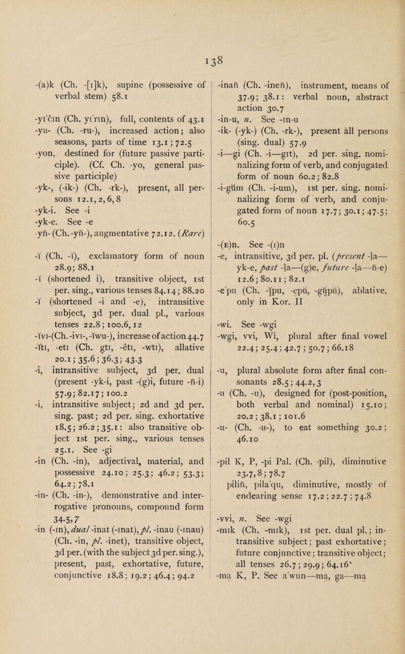 -(a)k (Ch. -[i]k), supine (possessive of verbal stem) 58.1 -yicin (Ch. yi'rin), full, contents of 43.1 -yu- (Ch. -ru-), increased action; also seasons, parts of time 13.1; 72.5 -yon, destined for (future passive parti¬ ciple). (Cf. Ch. -yo, general pas¬ sive participle) -yk-, (-ik-) (Ch. -rk-), present, all per¬ sons 12.1,2,6,8 -yk-i. See -i -yk-e. See -e -yn-(Ch.-yn-), augmentative 72.12. {Rare) -1 (Ch. -1), exclamatory form of noun 28.9; 88.1 -1 (shortened i), transitive object, 1st per. sing., various tenses 84.14; 88.20 -1 (shortened -i and -e), intransitive subject, 3d per. dual pi., various tenses 22.8; 100.6,12 -ivi-(Ch. -ivi-, -lwu-), increase of action 44.7 -ft 1, -eti (Ch. gti, -eti, -wti), allative 20.1; 35.6; 36.3; 43.3 -i, intransitive subject, 3d per. dual (present -yk-i, past -(g)i, future -n-i) 57.9; 82.17; 100.2 -i, intransitive subject; 2d and 3d per. sing, past; 2d per. sing, exhortative 18.5; 26.2 ; 35.1: also transitive ob¬ ject 1 st per. sing., various tenses 25.1. See -gi -in (Ch. -in), adjectival, material, and possessive 24.10; 25.3; 46.2; 53.3; 64.2; 78.1 -in- (Ch. -in-), demonstrative and inter¬ rogative pronouns, compound form 34,5,7 -in (-in), dual-inat (-mat),//. -inau (-inau) (Ch. -in, pi. -inet), transitive object, 3d per. (with the subject 3d per. sing.), present, past, exhortative, future, conjunctive 18.8; 19.2 ; 46.4; 94.2 -inan (Ch. -inen), instrument, means of 37.9; 38.1: verbal noun, abstract action 30.7 -in-u, n. See -in-u -ik- (-yk-) (Ch. -rk-), present all persons (sing, dual) 57.9 -i—gi (Ch. -i—git), 2d per. sing, nomi- nalizing form of verb, and conjugated form of noun 60.2; 82.8 -i-giim (Ch. -i-um), 1st per. sing, nomi- nalizing form of verb, and conju¬ gated form of noun 17.7; 30.1; 47.5; 60.5 -(e)d. See -(i)n -e, intransitive, 3d per. pi. {present -la— yk-e, past -la—(g)e, future -la-—me) 12.6; 80.11; 82.1 -e'pu (Ch. -fpu, -epu, -gupu), ablative, only in Kor. II -wi. See -wgi -wgi, vvi, Wi, plural after final vowel 22.4; 25.4; 42.7 ; 50.7; 66.18 -u, plural absolute form after final con¬ sonants 28.5 ; 44.2,3 -u (Ch. -u), designed for (post-position, both verbal and nominal) 15.10; 20.2; 38,1; 101.6 -u- (Ch. -u-), to eat something 30.2; 46.10 -pil K, P, -pi Pal. (Ch. -pil), diminutive 23-7,8; 78.7 pilin, pila'qu, diminutive, mostly of endearing sense 17.2 ; 22.7 ; 74.8 -vvi, n. See -wgi -mik (Ch. -mik), 1st per. dual pi.; in¬ transitive subject; past exhortative; future conjunctive; transitive object; all tenses 26.7; 29.9; 64.16' -ma K, P. See a'wun—ma, ga—ma