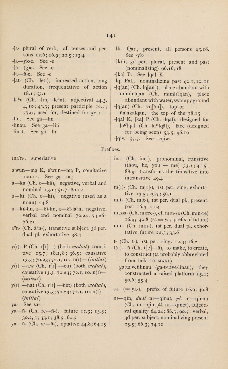 -la- plural of verb, all tenses and per¬ sons 12.6; 16.9; 22.5 ; 23.4 -la—yk-e. See -e -la—(g)e. See -e -]a—n-e. See -e -lat- (Ch. -let-), increased action, long duration, frequentative of action 18.1; 53.1 -la8n (Ch. -lin, -le8n), adjectival 44.3, 4,10; 45.3; present participle 52.5; 57.9; used for, destined for 50.1 -lin. See ga—lin -linau. See ga—lin -linat. See ga—lin man-, superlative a'wun—ma K, e'wun—-ma P, comitative 100.14. See ga—ma a—ka (Ch. e—ka), negative, verbal and nominal 13.1; 51.7; 80.12 a—ki (Ch. e—ki), negative (used as a noun) 24.8 a—kE-lin, a—ki-lin, a—ki-la8n, negative, verbal and nominal 70.24; 74.26; 76.21 a8n- (Ch. a8n-), transitive subject, 3d per. dual pi. exhortative 38.4 y(i)- P (Ch. r[i]—) (both medial), transi¬ tive 15.7; 18.2,8; 36.5: causative 13.3 1 70.231 72.1,10. n(i)— (initial) y(i) —aw (Ch. r[i] —eu) (both medial), causative 13.3; 70.23; 72.1,10. n(i)— (initial) y(i) —nat (Ch. r[i] —net) (both medial), causative 13.3; 70.23; 72.1, 10. n(i)— (initial) ya- See sa- ya—n- (Ch. re—n-), future 12.3; 13.3; 30-2,51 33-i 1 38.5160.5 ya—n- (Ch. re— n-), optative 44.8; 64.15 -lk- Qar., present, all persons 95.16. See -yk- -lkili, 3d per. plural, present and past (nominalizing) 96.16,18 -lkal P. See lqal K -lqi Pal., nominalizing past 90.1,10,11 -lq(an) (Ch. lq[an]), place abundant with mimli'lqan (Ch. mimli'lqan), place abundant with water, swampy ground -lq(an) (Ch. -s*q[an]), top of na'nkalqan, the top of the 78.15 -lqal K, lkal P (Ch. -lqal), designed for lo8'lqal (Ch. lu8'lqal), face (designed for being seen) 53.5; 96.19 -lqiw- 57.7. See -s*qiw- £es. ina- (Ch. ine-), pronominal, transitive (thou, he, you — me) 33.1; 41.5; 88.9: transforms the transitive into intransitive 49.4 m(i)- (Ch. m[i]-), 1st per. sing, exhorta¬ tive i3-5i29-7i56.i nut- (Ch. mit-), 1st per. dual pi., present, past 16.9; 21.4 missa- (Ch. mirre-), cf. min-sa (Ch. min-re) 16.9; 40.8 (sa = ya, prefix of future) min- (Ch. min-), 1st per. dual pi. exhor¬ tative future 22.5; 33.6 t- (Ch. t-), 1st per. sing. 12.3; 16.2 t(a)—n (Ch. t[e]—n), to make, to create, to construct (ta probably abbreviated from taik to make) gatui'venlinau (ga-t-uive-linau), they constructed a raised platform 13.4; 5°-61 55-4 sa- (=ya-), prefix of future 16.9; 40.8 ni—qin, dual ni—qinat, pi. ni—qinau (Ch. ni—qin,//. ni—qinet), adjecti¬ val quality 64.24; 88.3; 90.7: verbal, 3d per. subject, nominalizing present 25-5166.3; 74.12