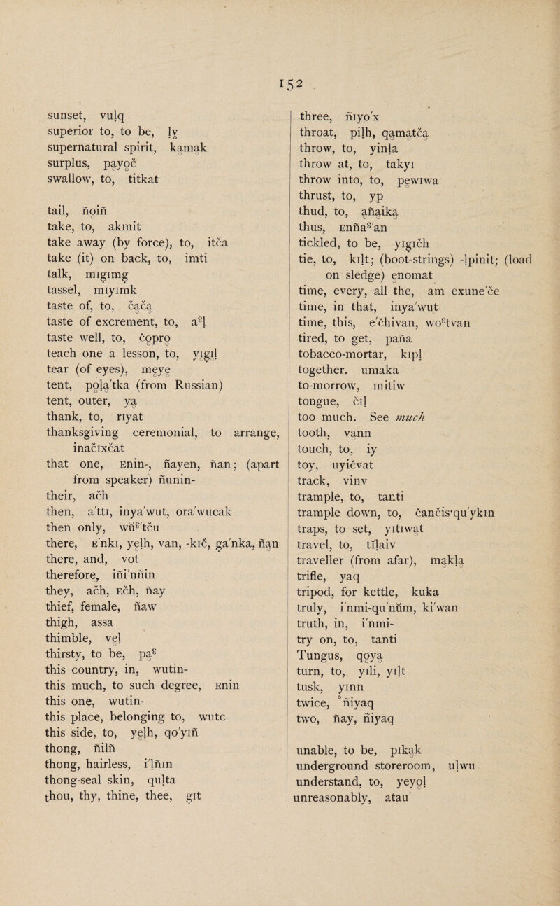 lS2 sunset, vulq superior to, to be, lv supernatural spirit, kamak surplus, payoc swallow, to, titkat tail, noin 7 o take, to, akmit take away (by force), to, itca take (it) on back, to, imti talk, migimg tassel, miyimk taste of, to, caca taste of excrement, to, a8l taste well, to, copro teach one a lesson, to, vigil tear (of eyes), meye tent, pola tka (from Russian) tent, outer, ya thank, to, riyat thanksgiving ceremonial, to arrange, inacixcat that one, Enin-, nayen, nan; (apart from speaker) nunin- their, ach then, a'tti, inya'wut, ora'wucak then only, wu8'tcu there, E'nki, yelh, van, -kic, ga'nka, nan there, and, vot therefore, ihi'nnin they, ach, Ech, nay thief, female, naw thigh, assa thimble, vel thirsty, to be, pa8 this country, in, wutin- this much, to such degree, Enin this one, wutin- this place, belonging to, wutc this side, to, yelh, qo'yin thong, niln thong, hairless, i'lnin thong-seal skin, qulta thou, thy, thine, thee, git three, niyo'x throat, pilh, qamatca throw, to, yinla throw at, to, takyi throw into, to, pewiwa thrust, to, yp thud, to, anaika 7 7 o o c thus, Enna8'an tickled, to be, yigich tie, to, kilt; (boot-strings) -lpinit; (load on sledge) enomat time, every, all the, am exune'ce time, in that, inya'wut time, this, e'chivan, wo8tvan tired, to get, pana tobacco-mortar, kipl ! together, umaka to-morrow, mitiw tongue, cil too much. See much tooth, vann 7 O touch, to, iy toy, uyievat track, vinv trample, to, tanti trample down, to, cancis'quykin traps, to set, yitiwat travel, to, tilaiv traveller (from afar), makla trifle, yaq tripod, for kettle, kuka truly, i'nmi-qu'num, ki'wan truth, in, i'nmi- try on, to, tanti Tungus, qoya turn, to, yili, yilt tusk, yinn twice, °niyaq | two, hay, niyaq unable, to be, pikak underground storeroom, ulwu understand, to, veyol unreasonably, atau'