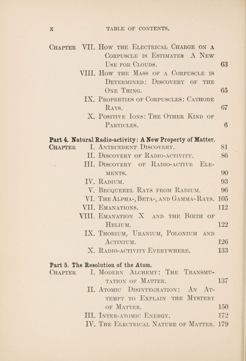 Chapter VII. How the Electrical Charge on a Corpuscle is Estimates A New Use for Clouds. 63 VIII. How the Mass of a Corpuscle is Determined : Discovery of the One Thing. 65 IX. Properties of Corpuscles: Cathode Rays. 67 X. Positive Ions: The Other Kind of Particles. 6 Part 4. Natural Radio-activity: A New Property of Matter. Chapter I. Antecedent Discovery. 81 II. Discovery of Radio-activity. 86 III. Discovery of Radio-active Ele¬ ments. 90 IV. Radium. 93 V. Becquerel Rays from Radium. 96 VI. The Alpha-, Beta-, and Gamma-Rays. 105 VII. Emanations. 112 VIII. Emanation X and the Birth of Helium. 122 IX. Thorium, Uranium, Polonium and Actinium. 126 X. Radio-activity Everywhere. 133 Part 5. The Resolution of the Atom. Chapter I. Modern Alchemy: The Transmu¬ tation of Matter. 137 II. Atomic Disintegration: An At¬ tempt to Explain the Mystery of Matter. 150 III. Inter-atomic Energy. 172 IV. The Electrical Nature of Matter. 179