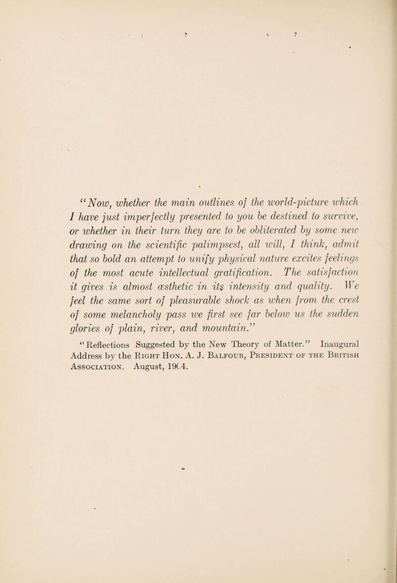 “Now, whether the main outlines oj the world-picture which I have just imperfectly presented, to you he destined to survive, or whether in their turn they are to be obliterated by some new drawing on the scientific palimpsest, all will, 1 think, admit that so bold an attempt to unify physical nature excites feelings of the most acute intellectual gratification. The satisfaction it gives is almost aesthetic in its intensity and quality. We feel the same sort of pleasurable shock as when from the crest of some melancholy pass we first see far below us the sudden glories of plain, river, and mountain “Reflections Suggested by the New Theory of Matter.” Inaugural Address by the Right Hon. A. J. Balfour, President of the British Association. August, 19C4.