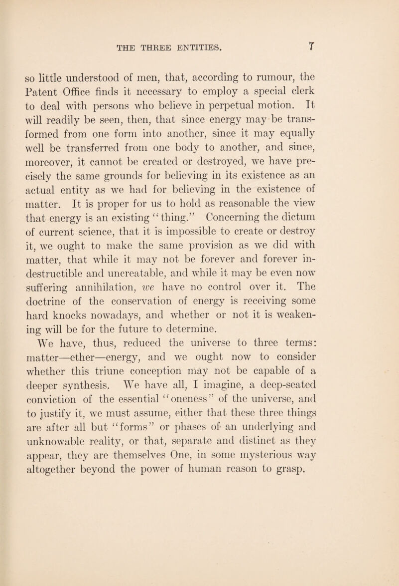 so little understood of men, that, according to rumour, the Patent Office finds it necessary to employ a special clerk to deal with persons who believe in perpetual motion. It will readily be seen, then, that since energy may be trans¬ formed from one form into another, since it may equally well be transferred from one body to another, and since, moreover, it cannot be created or destroyed, we have pre¬ cisely the same grounds for believing in its existence as an actual entity as we had for believing in the existence of matter. It is proper for us to hold as reasonable the view that energy is an existing “ thing.” Concerning the dictum of current science, that it is impossible to create or destroy it, we ought to make the same provision as we did with matter, that while it may not be forever and forever in¬ destructible and unbeatable, and while it may be even now suffering annihilation, we have no control over it. The doctrine of the conservation of energy is receiving some hard knocks nowadays, and whether or not it is weaken¬ ing will be for the future to determine. We have, thus, reduced the universe to three terms: matter—ether—energy, and we ought now to consider whether this triune conception may not be capable of a deeper synthesis. We have all, I imagine, a deep-seated conviction of the essential “ oneness” of the universe, and to justify it, we must assume, either that these three things are after all but “forms” or phases of an underlying and unknowable reality, or that, separate and distinct as they appear, they are themselves One, in some mysterious way altogether beyond the power of human reason to grasp.