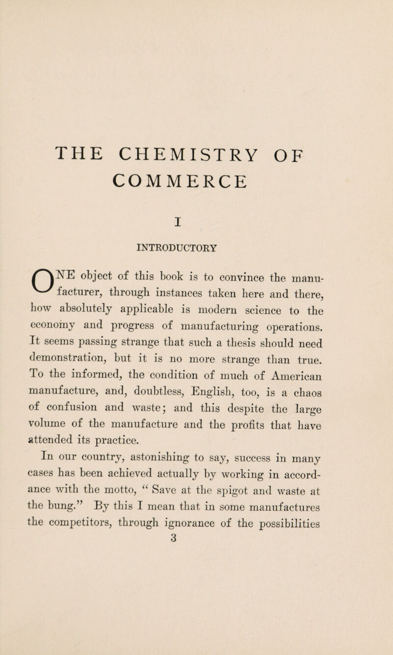 COMMERCE i INTRODUCTORY object of this book is to convince the manu- '^'facturer, through instances taken here and there, how absolutely applicable is modern science to the economy and progress of manufacturing operations. It seems passing strange that such a thesis should need demonstration, but it is no more strange than true. To the informed, the condition of much of American manufacture, and, doubtless, English, too, is a chaos of confusion and waste; and this despite the large volume of the manufacture and the profits that have attended its practice. In our country, astonishing to say, success in many cases has been achieved actually by working in accord¬ ance with the motto, u Save at the spigot and waste at the bung.” By this I mean that in some manufactures the competitors, through ignorance of the possibilities