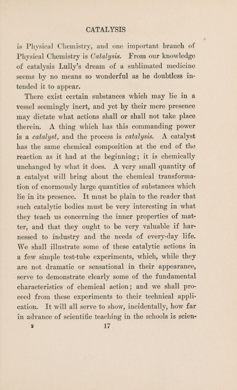 is Physical Chemistry, and one important branch of Physical Chemistry is Catalysis. From our knowledge of catalysis Lully’s dream of a sublimated medicine seems by no means so wonderful as he doubtless in¬ tended it to appear. There exist certain substances which may lie in a vessel seemingly inert, and yet by their mere presence may dictate what actions shall or shall not take place therein. A thing which has this commanding power is a catalyst, and the process is catalysis. A catalyst has the same chemical composition at the end of the reaction as it had at the beginning; it is chemically unchanged by what it does. A very small quantity of a catalyst will bring about the chemical transforma¬ tion of enormously large quantities of substances which lie in its presence. It must be plain to the reader that such catalytic bodies must be very interesting in what they teach us concerning the inner properties of mat¬ ter, and that they ought to be very valuable if har¬ nessed to industry and the needs of every-day life. We shall illustrate some of these catalytic actions in a few simple test-tube experiments, which, while they are not dramatic or sensational in their appearance, serve to demonstrate clearly some of the fundamental characteristics of chemical action; and we shall pro¬ ceed from these experiments to their technical appli¬ cation. It will all serve to show, incidentally, how far in advance of scientific teaching in the schools is scien-