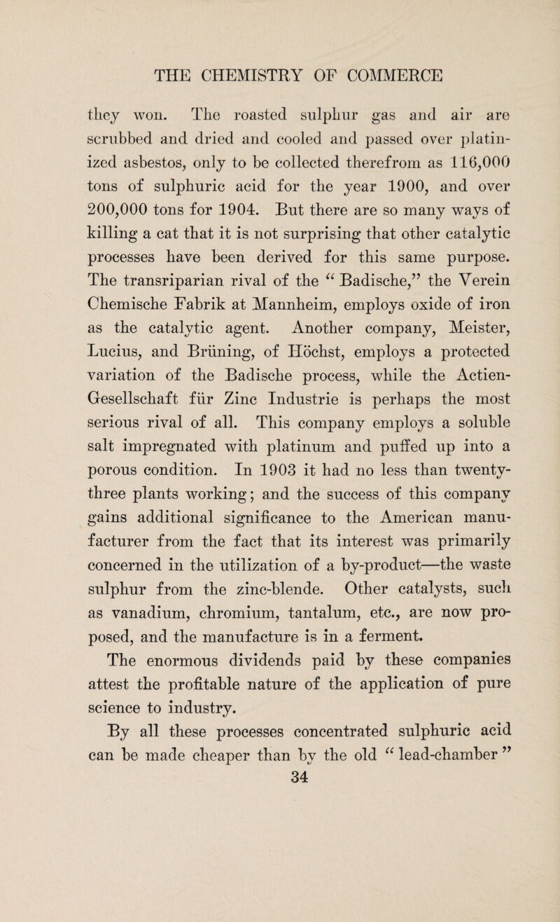 they won. The roasted sulphur gas and air are scrubbed and dried and cooled and passed over platin¬ ized asbestos, only to be collected therefrom as 116,000 tons of sulphuric acid for the year 1900, and over 200,000 tons for 1904. But there are so many ways of killing a cat that it is not surprising that other catalytic processes have been derived for this same purpose. The transriparian rival of the “ Badische,” the Verein Chemische Fabrik at Mannheim, employs oxide of iron as the catalytic agent. Another company, Meister, Lucius, and Briining, of Ilochst, employs a protected variation of the Badische process, while the Actien- Gesellschaft fiir Zinc Industrie is perhaps the most serious rival of all. This company employs a soluble salt impregnated with platinum and puffed up into a porous condition. In 1903 it had no less than twenty- three plants working; and the success of this company gains additional significance to the American manu¬ facturer from the fact that its interest was primarily concerned in the utilization of a by-product—the waste sulphur from the zinc-blende. Other catalysts, such as vanadium, chromium, tantalum, etc., are now pro¬ posed, and the manufacture is in a ferment. The enormous dividends paid by these companies attest the profitable nature of the application of pure science to industry. By all these processes concentrated sulphuric acid can be made cheaper than by the old “ lead-chamber ”