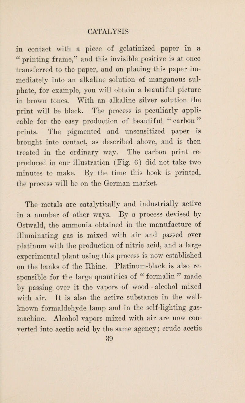 in contact with a piece of gelatinized paper in a “ printing frame/’ and this invisible positive is at once transferred to the paper, and on placing this paper im¬ mediately into an alkaline solution of manganous sul¬ phate, for example, you will obtain a beautiful picture in brown tones. With an alkaline silver solution the print will be black. The process is peculiarly appli¬ cable for the easy production of beautiful “ carbon ” prints. The pigmented and unsensitized paper is brought into contact, as described above, and is then treated in the ordinary way. The carbon print re¬ produced in our illustration (Fig. 6) did not take two minutes to make. By the time this book is printed, the process will be on the German market. The metals are catalytically and industrially active in a number of other ways. By a process devised by Ostwald, the ammonia obtained in the manufacture of illuminating gas is mixed with air and passed over platinum with the production of nitric acid, and a large experimental plant using this process is now established on the banks of the Bhine. Platinum-black is also re¬ sponsible for the large quantities of “ formalin ” made by passing over it the vapors of wood - alcohol mixed with air. It is also the active substance in the well- known formaldehyde lamp and in the self-lighting gas- machine. Alcohol vapors mixed with air are now con¬ verted into acetic acid by the same agency; crude acetic